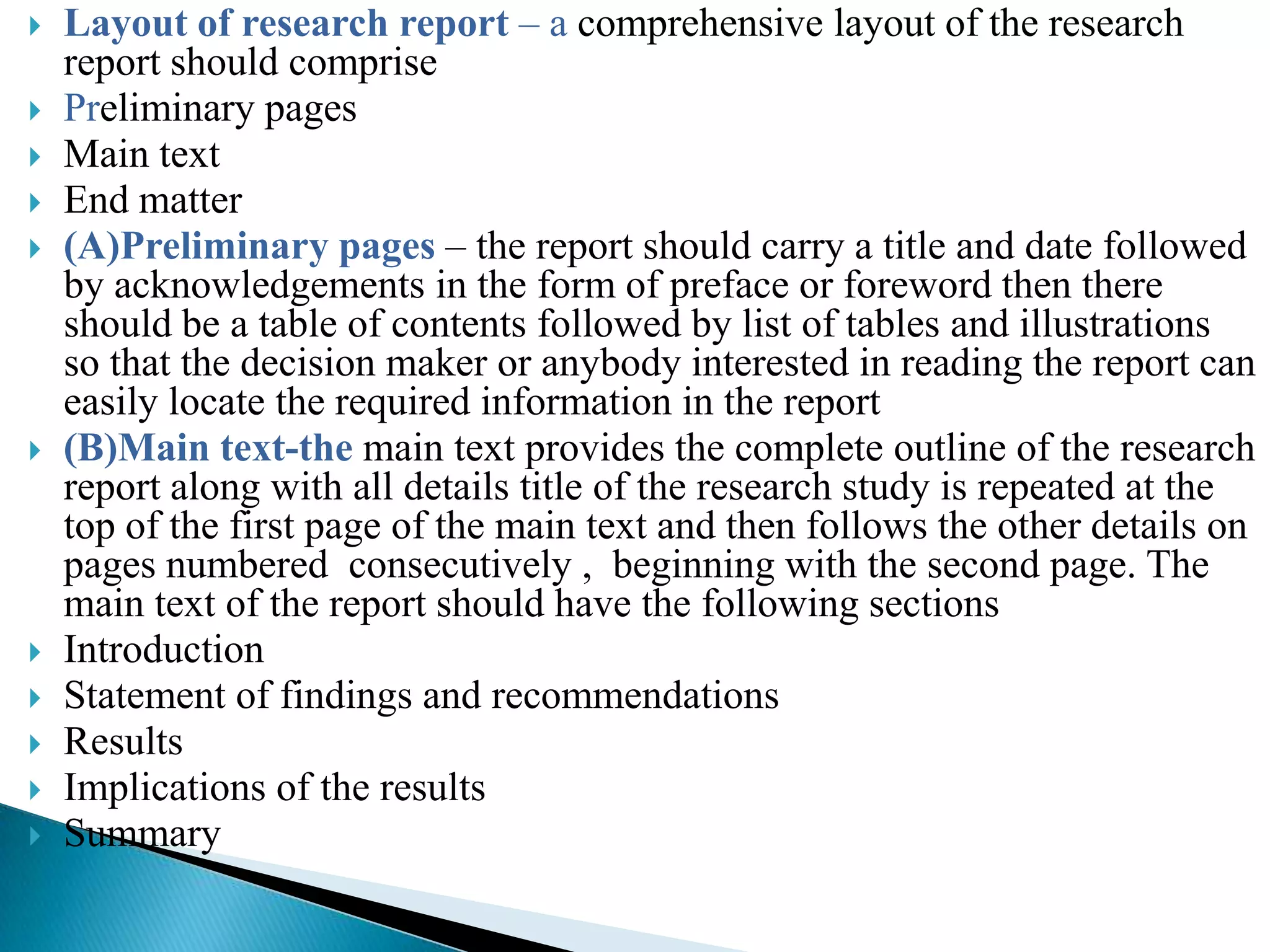    Layout of research report – a comprehensive layout of the research
    report should comprise
   Preliminary pages
   Main text
   End matter
   (A)Preliminary pages – the report should carry a title and date followed
    by acknowledgements in the form of preface or foreword then there
    should be a table of contents followed by list of tables and illustrations
    so that the decision maker or anybody interested in reading the report can
    easily locate the required information in the report
   (B)Main text-the main text provides the complete outline of the research
    report along with all details title of the research study is repeated at the
    top of the first page of the main text and then follows the other details on
    pages numbered consecutively , beginning with the second page. The
    main text of the report should have the following sections
   Introduction
   Statement of findings and recommendations
   Results
   Implications of the results
   Summary
 
