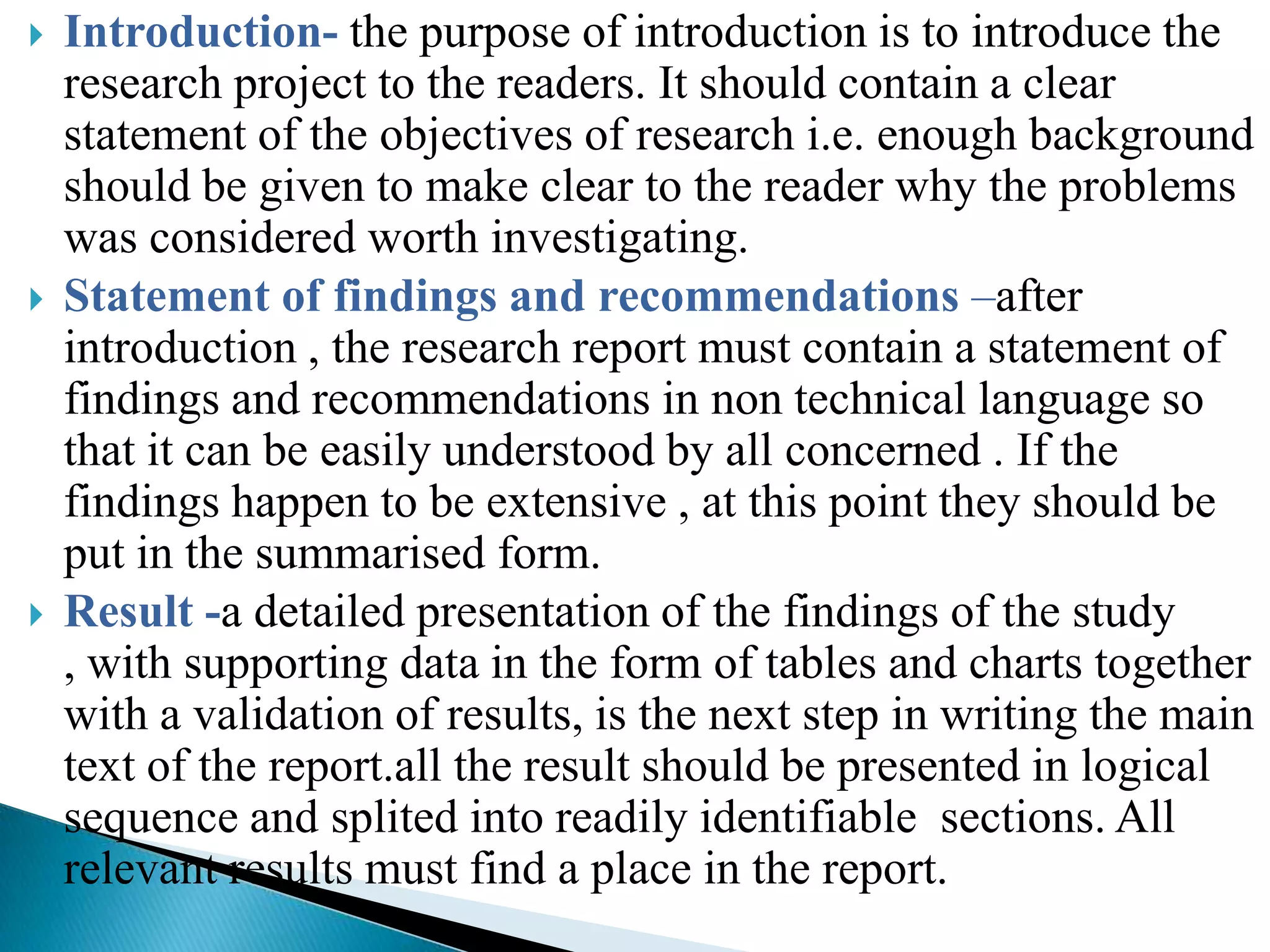    Introduction- the purpose of introduction is to introduce the
    research project to the readers. It should contain a clear
    statement of the objectives of research i.e. enough background
    should be given to make clear to the reader why the problems
    was considered worth investigating.
   Statement of findings and recommendations –after
    introduction , the research report must contain a statement of
    findings and recommendations in non technical language so
    that it can be easily understood by all concerned . If the
    findings happen to be extensive , at this point they should be
    put in the summarised form.
   Result -a detailed presentation of the findings of the study
    , with supporting data in the form of tables and charts together
    with a validation of results, is the next step in writing the main
    text of the report.all the result should be presented in logical
    sequence and splited into readily identifiable sections. All
    relevant results must find a place in the report.
 