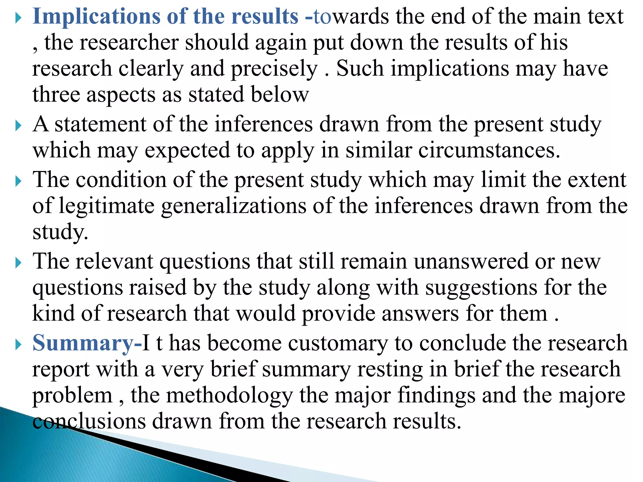    Implications of the results -towards the end of the main text
    , the researcher should again put down the results of his
    research clearly and precisely . Such implications may have
    three aspects as stated below
   A statement of the inferences drawn from the present study
    which may expected to apply in similar circumstances.
   The condition of the present study which may limit the extent
    of legitimate generalizations of the inferences drawn from the
    study.
   The relevant questions that still remain unanswered or new
    questions raised by the study along with suggestions for the
    kind of research that would provide answers for them .
   Summary-I t has become customary to conclude the research
    report with a very brief summary resting in brief the research
    problem , the methodology the major findings and the majore
    conclusions drawn from the research results.
 