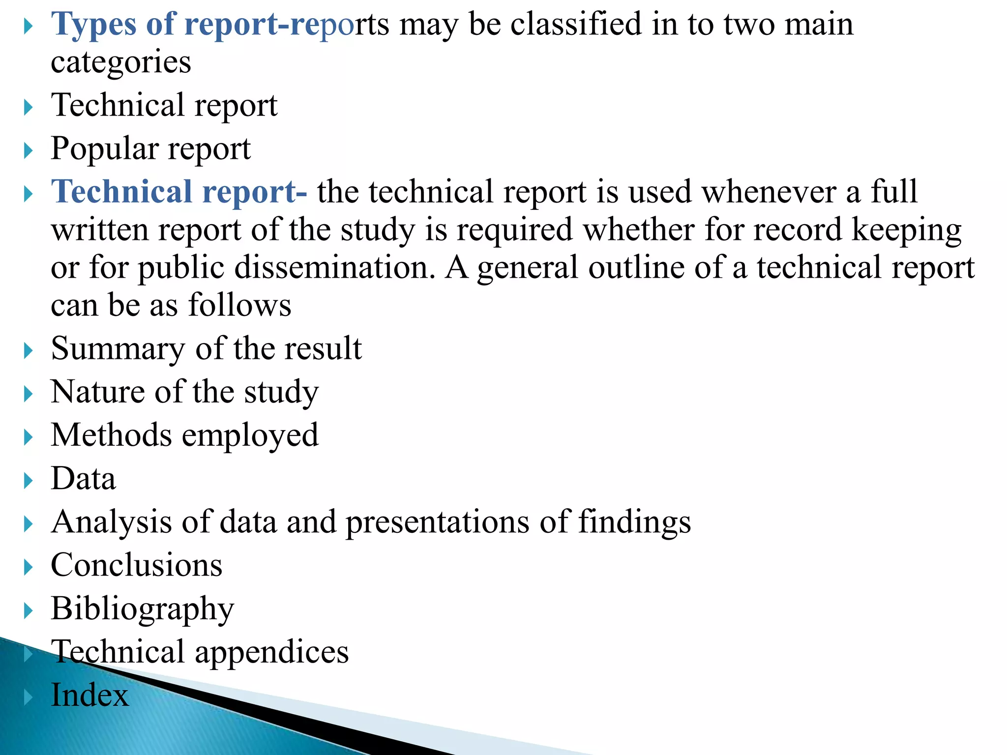    Types of report-reports may be classified in to two main
    categories
   Technical report
   Popular report
   Technical report- the technical report is used whenever a full
    written report of the study is required whether for record keeping
    or for public dissemination. A general outline of a technical report
    can be as follows
   Summary of the result
   Nature of the study
   Methods employed
   Data
   Analysis of data and presentations of findings
   Conclusions
   Bibliography
   Technical appendices
   Index
 