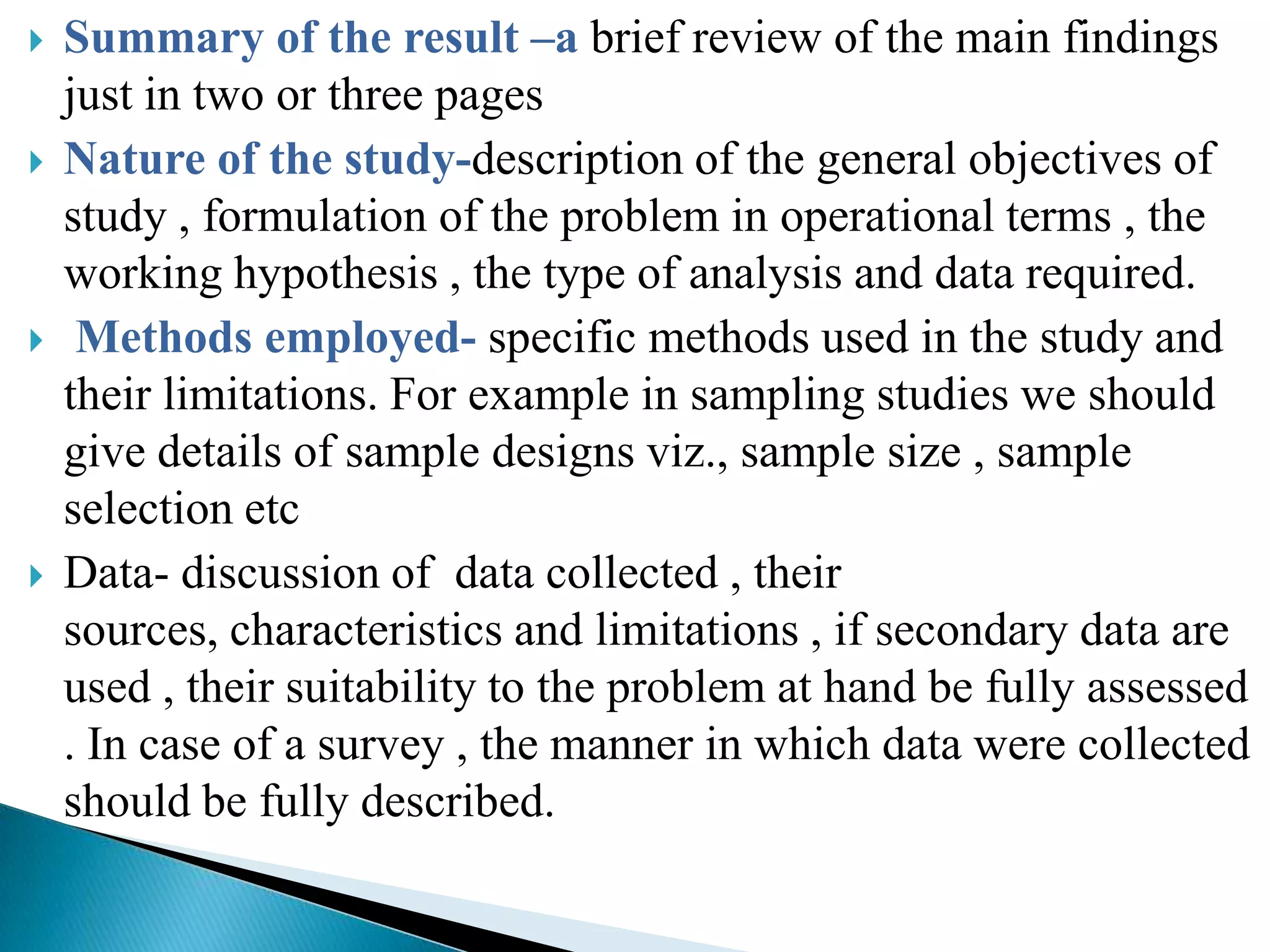    Summary of the result –a brief review of the main findings
    just in two or three pages
   Nature of the study-description of the general objectives of
    study , formulation of the problem in operational terms , the
    working hypothesis , the type of analysis and data required.
    Methods employed- specific methods used in the study and
    their limitations. For example in sampling studies we should
    give details of sample designs viz., sample size , sample
    selection etc
   Data- discussion of data collected , their
    sources, characteristics and limitations , if secondary data are
    used , their suitability to the problem at hand be fully assessed
    . In case of a survey , the manner in which data were collected
    should be fully described.
 