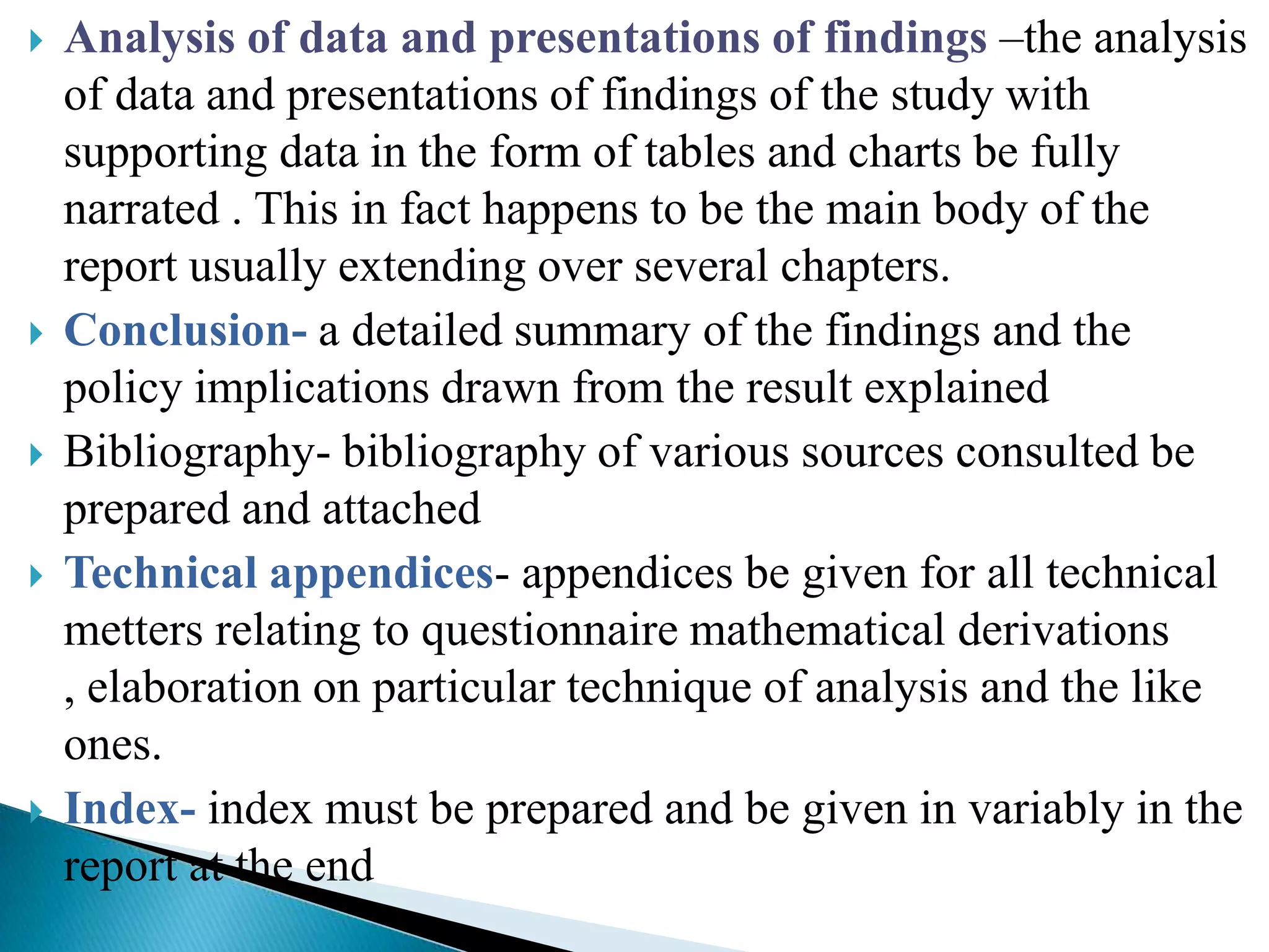    Analysis of data and presentations of findings –the analysis
    of data and presentations of findings of the study with
    supporting data in the form of tables and charts be fully
    narrated . This in fact happens to be the main body of the
    report usually extending over several chapters.
   Conclusion- a detailed summary of the findings and the
    policy implications drawn from the result explained
   Bibliography- bibliography of various sources consulted be
    prepared and attached
   Technical appendices- appendices be given for all technical
    metters relating to questionnaire mathematical derivations
    , elaboration on particular technique of analysis and the like
    ones.
   Index- index must be prepared and be given in variably in the
    report at the end
 