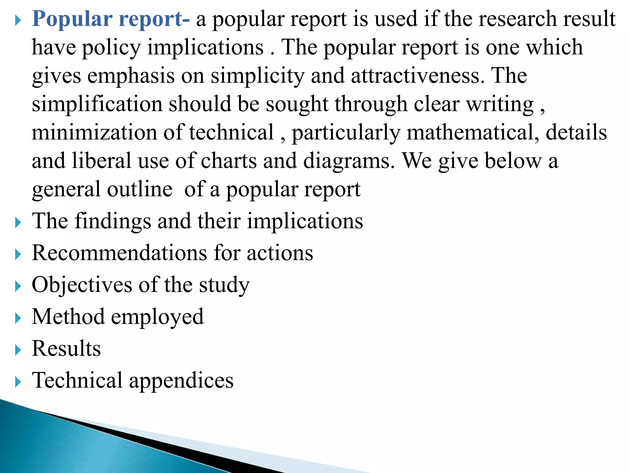    Popular report- a popular report is used if the research result
    have policy implications . The popular report is one which
    gives emphasis on simplicity and attractiveness. The
    simplification should be sought through clear writing ,
    minimization of technical , particularly mathematical, details
    and liberal use of charts and diagrams. We give below a
    general outline of a popular report
   The findings and their implications
   Recommendations for actions
   Objectives of the study
   Method employed
   Results
   Technical appendices
 
