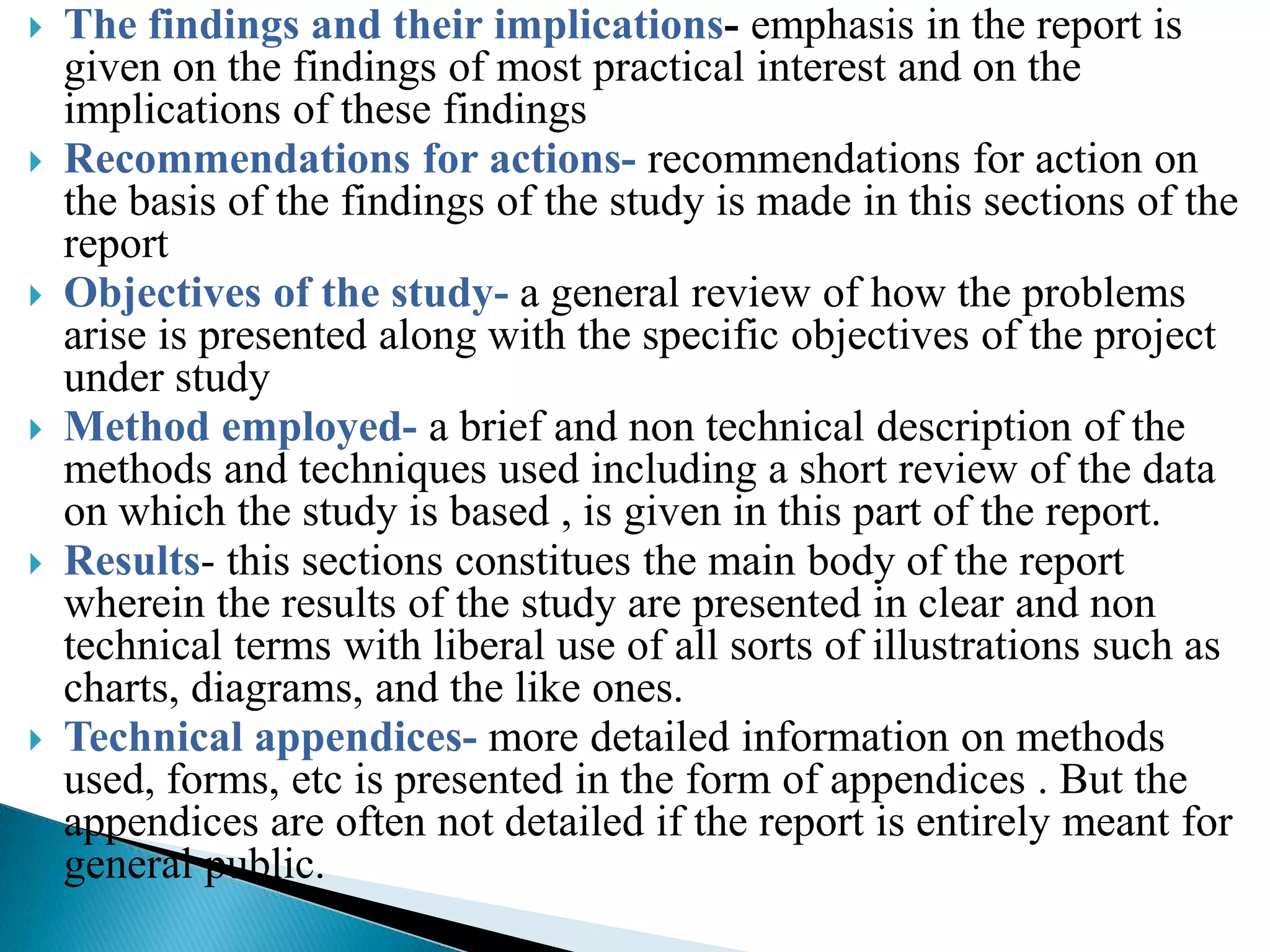    The findings and their implications- emphasis in the report is
    given on the findings of most practical interest and on the
    implications of these findings
   Recommendations for actions- recommendations for action on
    the basis of the findings of the study is made in this sections of the
    report
   Objectives of the study- a general review of how the problems
    arise is presented along with the specific objectives of the project
    under study
   Method employed- a brief and non technical description of the
    methods and techniques used including a short review of the data
    on which the study is based , is given in this part of the report.
   Results- this sections constitues the main body of the report
    wherein the results of the study are presented in clear and non
    technical terms with liberal use of all sorts of illustrations such as
    charts, diagrams, and the like ones.
   Technical appendices- more detailed information on methods
    used, forms, etc is presented in the form of appendices . But the
    appendices are often not detailed if the report is entirely meant for
    general public.
 