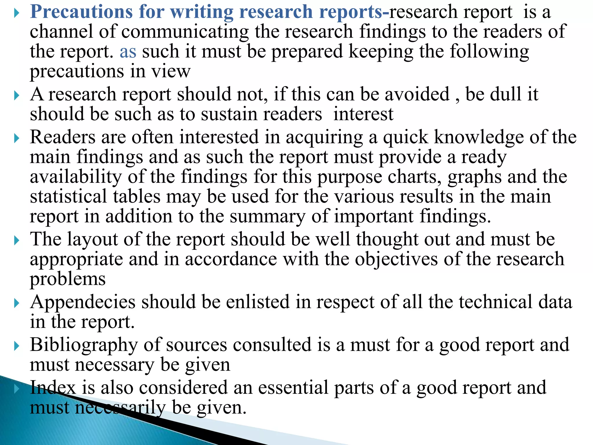    Precautions for writing research reports-research report is a
    channel of communicating the research findings to the readers of
    the report. as such it must be prepared keeping the following
    precautions in view
   A research report should not, if this can be avoided , be dull it
    should be such as to sustain readers interest
   Readers are often interested in acquiring a quick knowledge of the
    main findings and as such the report must provide a ready
    availability of the findings for this purpose charts, graphs and the
    statistical tables may be used for the various results in the main
    report in addition to the summary of important findings.
   The layout of the report should be well thought out and must be
    appropriate and in accordance with the objectives of the research
    problems
   Appendecies should be enlisted in respect of all the technical data
    in the report.
   Bibliography of sources consulted is a must for a good report and
    must necessary be given
   Index is also considered an essential parts of a good report and
    must necessarily be given.
 