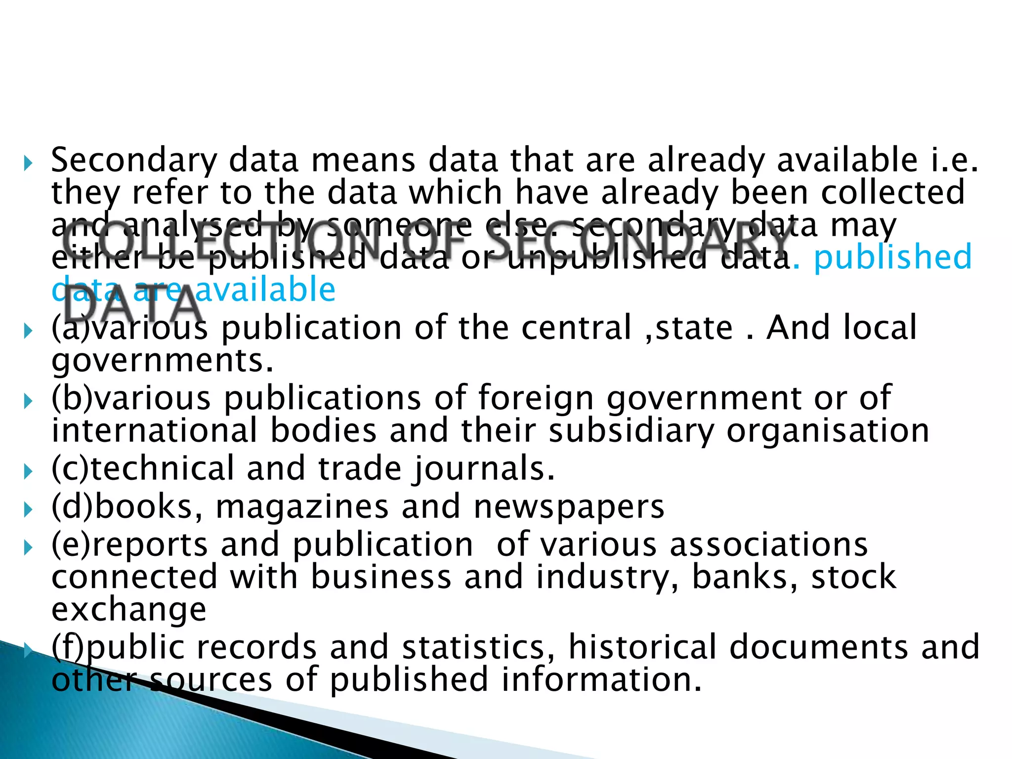    Secondary data means data that are already available i.e.
    they refer to the data which have already been collected
    and analysed by someone else. secondary data may
    either be published data or unpublished data. published
    data are available
   (a)various publication of the central ,state . And local
    governments.
   (b)various publications of foreign government or of
    international bodies and their subsidiary organisation
   (c)technical and trade journals.
   (d)books, magazines and newspapers
   (e)reports and publication of various associations
    connected with business and industry, banks, stock
    exchange
   (f)public records and statistics, historical documents and
    other sources of published information.
 
