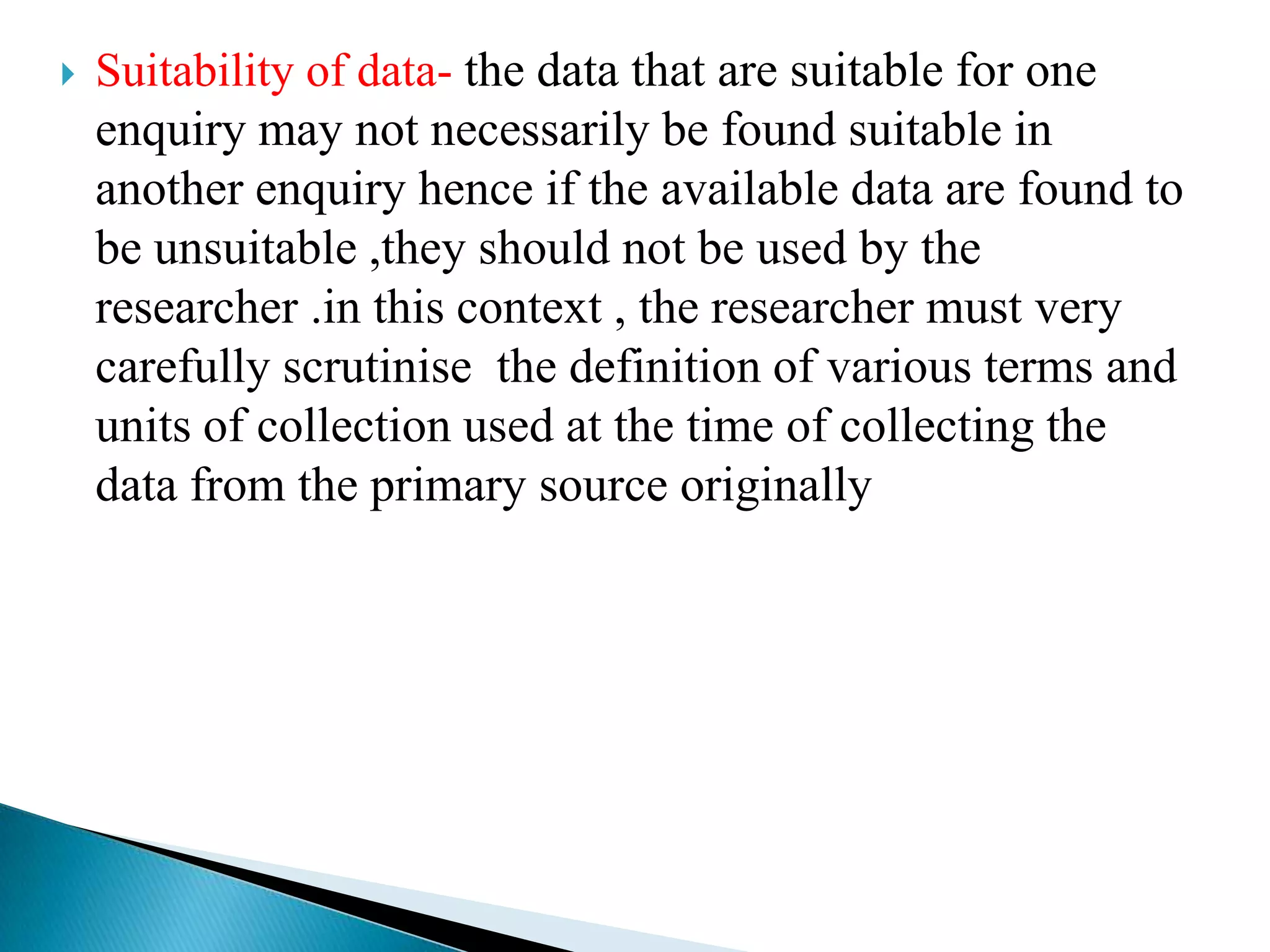    Suitability of data- the data that are suitable for one
    enquiry may not necessarily be found suitable in
    another enquiry hence if the available data are found to
    be unsuitable ,they should not be used by the
    researcher .in this context , the researcher must very
    carefully scrutinise the definition of various terms and
    units of collection used at the time of collecting the
    data from the primary source originally
 