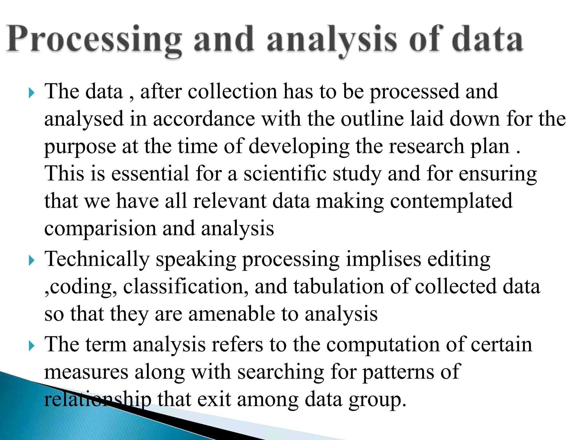    The data , after collection has to be processed and
    analysed in accordance with the outline laid down for the
    purpose at the time of developing the research plan .
    This is essential for a scientific study and for ensuring
    that we have all relevant data making contemplated
    comparision and analysis
   Technically speaking processing implises editing
    ,coding, classification, and tabulation of collected data
    so that they are amenable to analysis
   The term analysis refers to the computation of certain
    measures along with searching for patterns of
    relationship that exit among data group.
 