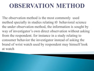 The observation method is the most commonly used
method specially in studies relating t0 behavioral science
the under observation method, the information is sought by
way of investigator‟s own direct observation without asking
from the respondent. for instance in a study relating to
consumer behavior the investigator instead of asking the
brand of wrist watch used by respondent may himself look
at watch
 
