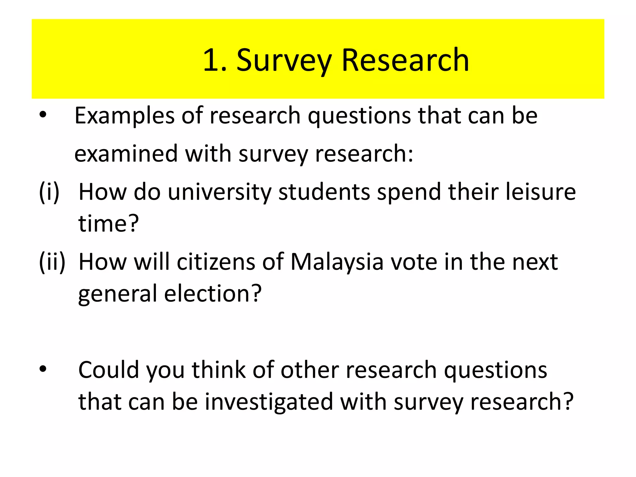 1. Survey Research
• Examples of research questions that can be
     examined with survey research:
(i) How do university students spend their leisure
     time?
(ii) How will citizens of Malaysia vote in the next
     general election?

•   Could you think of other research questions
    that can be investigated with survey research?
 
