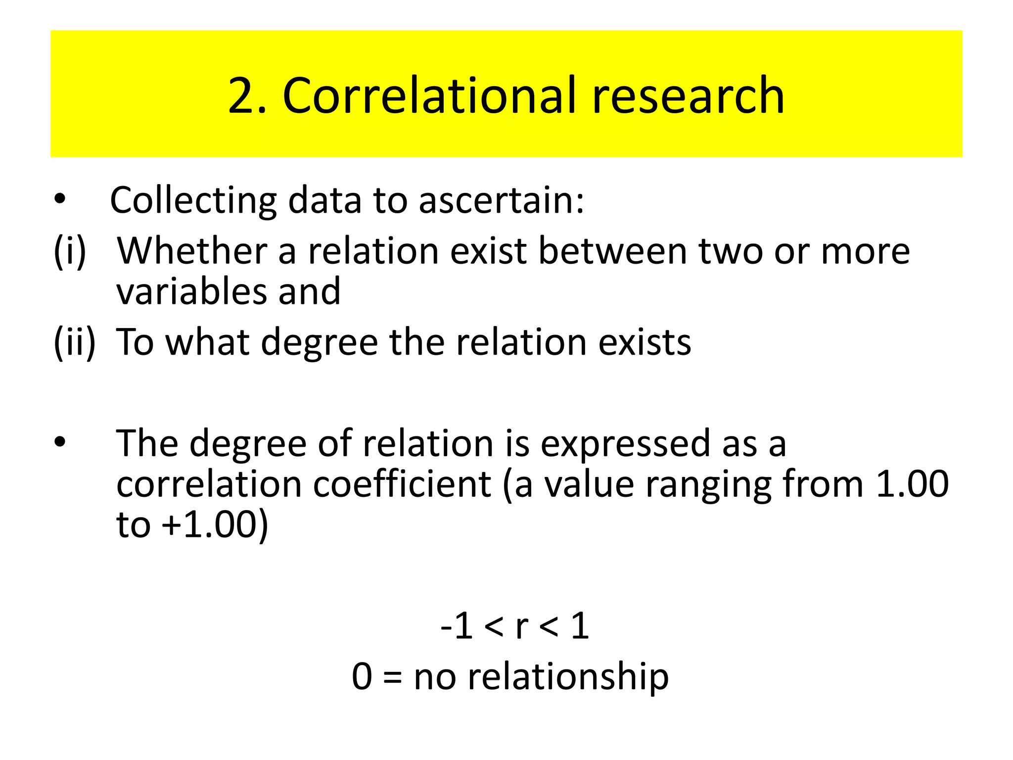 2. Correlational research
• Collecting data to ascertain:
(i) Whether a relation exist between two or more
     variables and
(ii) To what degree the relation exists

•   The degree of relation is expressed as a
    correlation coefficient (a value ranging from 1.00
    to +1.00)

                       -1 < r < 1
                  0 = no relationship
 