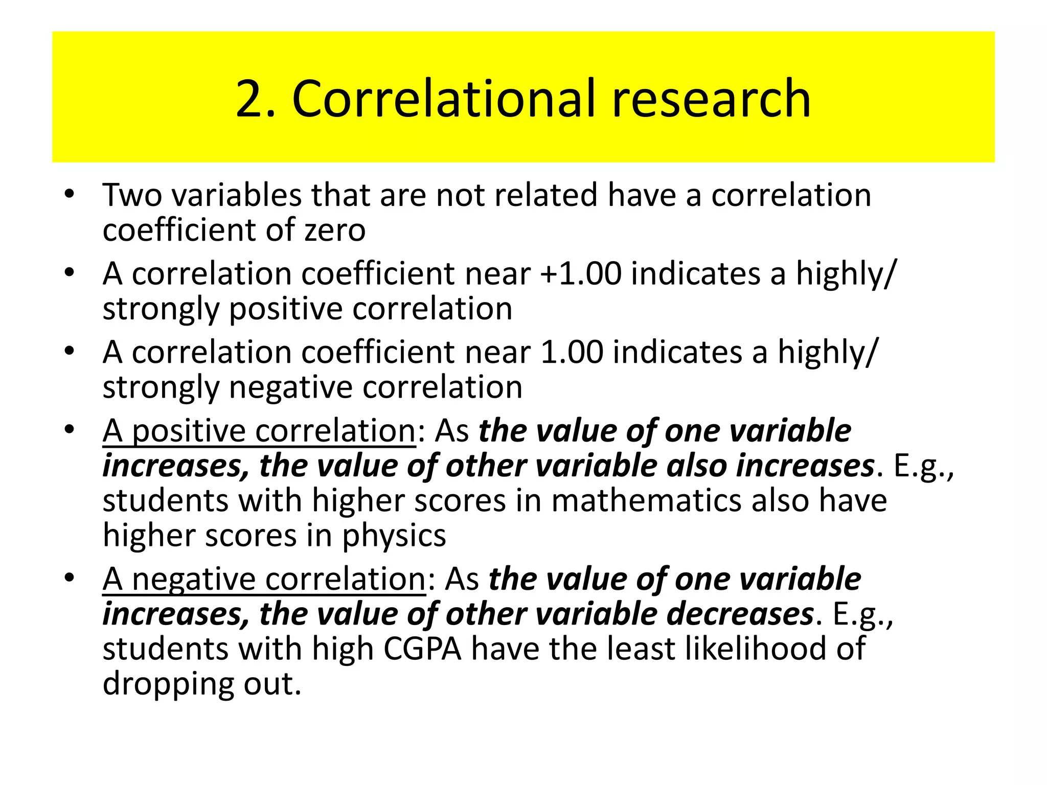 2. Correlational research
• Two variables that are not related have a correlation
  coefficient of zero
• A correlation coefficient near +1.00 indicates a highly/
  strongly positive correlation
• A correlation coefficient near 1.00 indicates a highly/
  strongly negative correlation
• A positive correlation: As the value of one variable
  increases, the value of other variable also increases. E.g.,
  students with higher scores in mathematics also have
  higher scores in physics
• A negative correlation: As the value of one variable
  increases, the value of other variable decreases. E.g.,
  students with high CGPA have the least likelihood of
  dropping out.
 