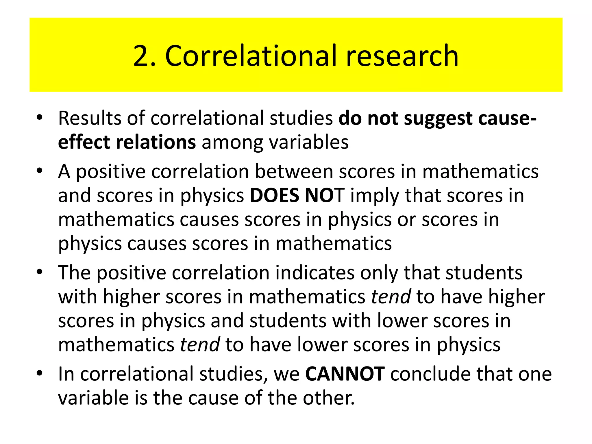 2. Correlational research
• Results of correlational studies do not suggest cause-
  effect relations among variables
• A positive correlation between scores in mathematics
  and scores in physics DOES NOT imply that scores in
  mathematics causes scores in physics or scores in
  physics causes scores in mathematics
• The positive correlation indicates only that students
  with higher scores in mathematics tend to have higher
  scores in physics and students with lower scores in
  mathematics tend to have lower scores in physics
• In correlational studies, we CANNOT conclude that one
  variable is the cause of the other.
 