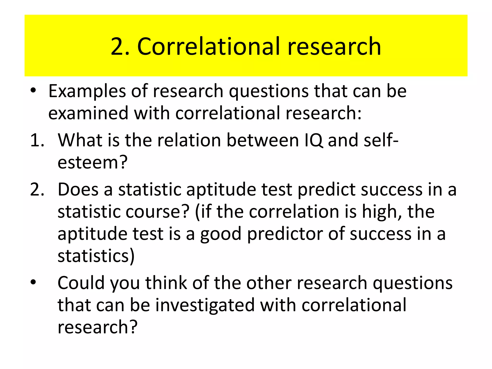 2. Correlational research
• Examples of research questions that can be
  examined with correlational research:
1. What is the relation between IQ and self-
   esteem?
2. Does a statistic aptitude test predict success in a
   statistic course? (if the correlation is high, the
   aptitude test is a good predictor of success in a
   statistics)
• Could you think of the other research questions
   that can be investigated with correlational
   research?
 