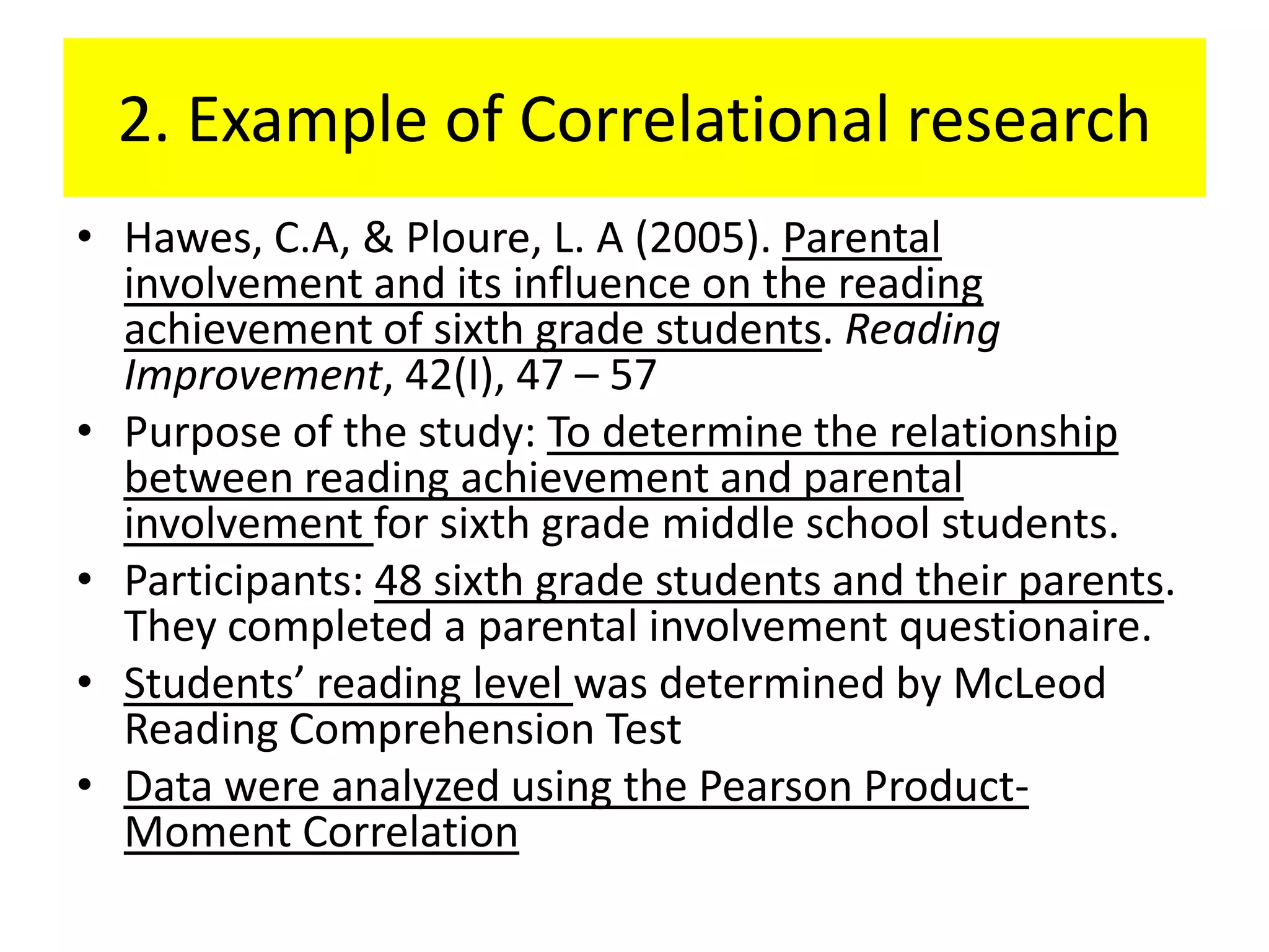 2. Example of Correlational research
• Hawes, C.A, & Ploure, L. A (2005). Parental
  involvement and its influence on the reading
  achievement of sixth grade students. Reading
  Improvement, 42(I), 47 – 57
• Purpose of the study: To determine the relationship
  between reading achievement and parental
  involvement for sixth grade middle school students.
• Participants: 48 sixth grade students and their parents.
  They completed a parental involvement questionaire.
• Students’ reading level was determined by McLeod
  Reading Comprehension Test
• Data were analyzed using the Pearson Product-
  Moment Correlation
 