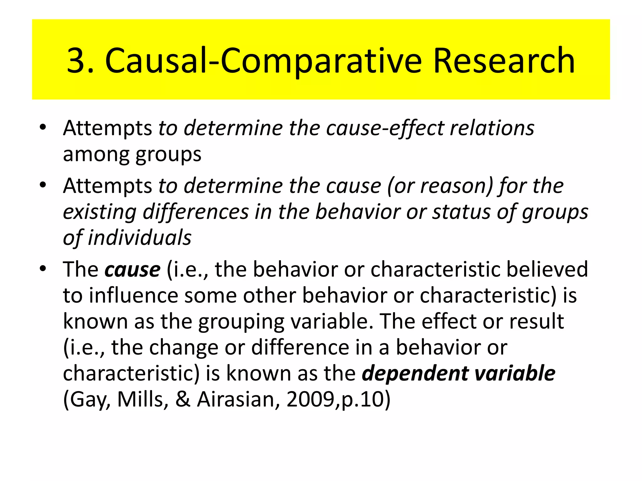 3. Causal-Comparative Research
• Attempts to determine the cause-effect relations
  among groups
• Attempts to determine the cause (or reason) for the
  existing differences in the behavior or status of groups
  of individuals
• The cause (i.e., the behavior or characteristic believed
  to influence some other behavior or characteristic) is
  known as the grouping variable. The effect or result
  (i.e., the change or difference in a behavior or
  characteristic) is known as the dependent variable
  (Gay, Mills, & Airasian, 2009,p.10)
 