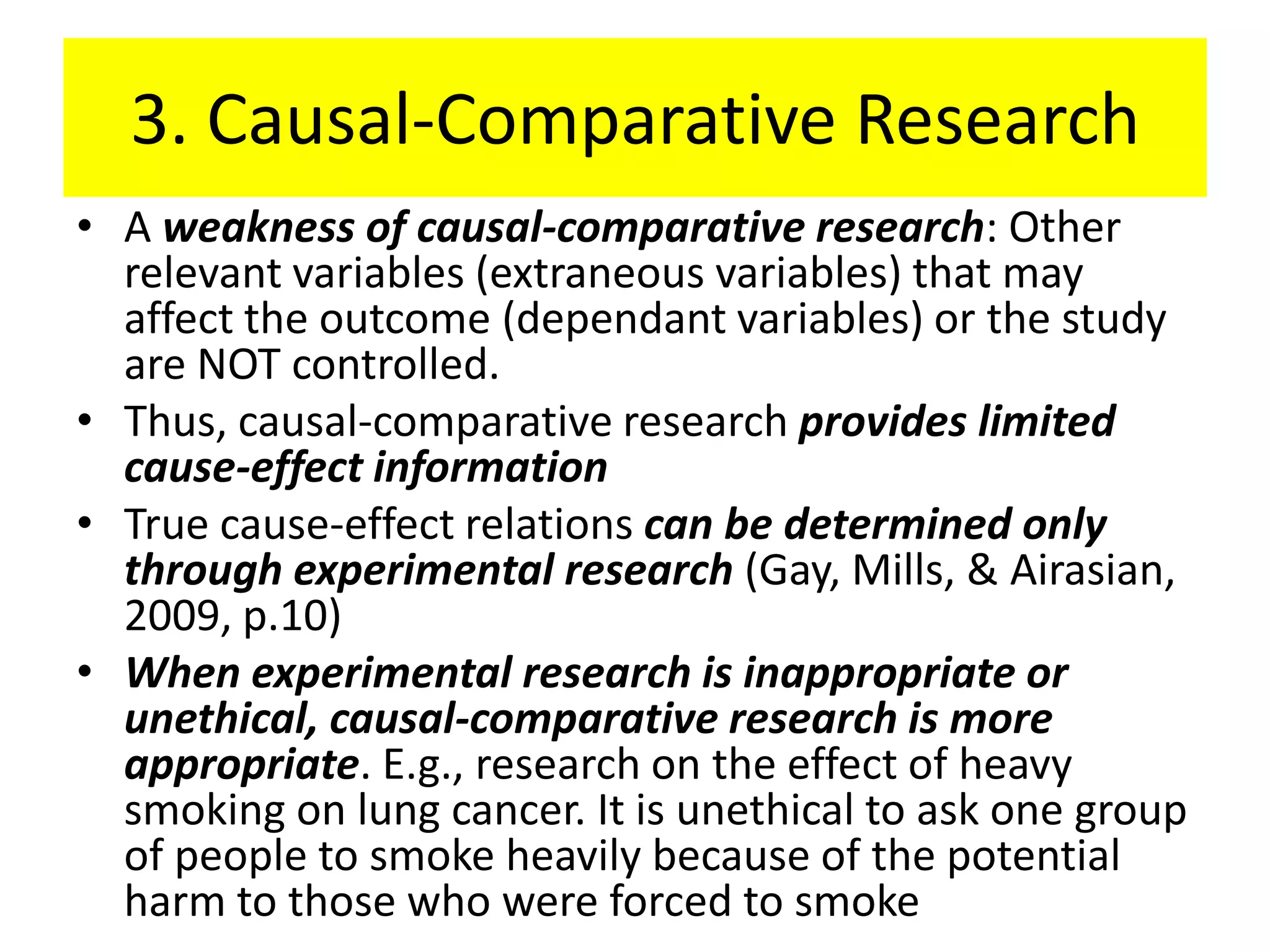 3. Causal-Comparative Research
• A weakness of causal-comparative research: Other
  relevant variables (extraneous variables) that may
  affect the outcome (dependant variables) or the study
  are NOT controlled.
• Thus, causal-comparative research provides limited
  cause-effect information
• True cause-effect relations can be determined only
  through experimental research (Gay, Mills, & Airasian,
  2009, p.10)
• When experimental research is inappropriate or
  unethical, causal-comparative research is more
  appropriate. E.g., research on the effect of heavy
  smoking on lung cancer. It is unethical to ask one group
  of people to smoke heavily because of the potential
  harm to those who were forced to smoke
 