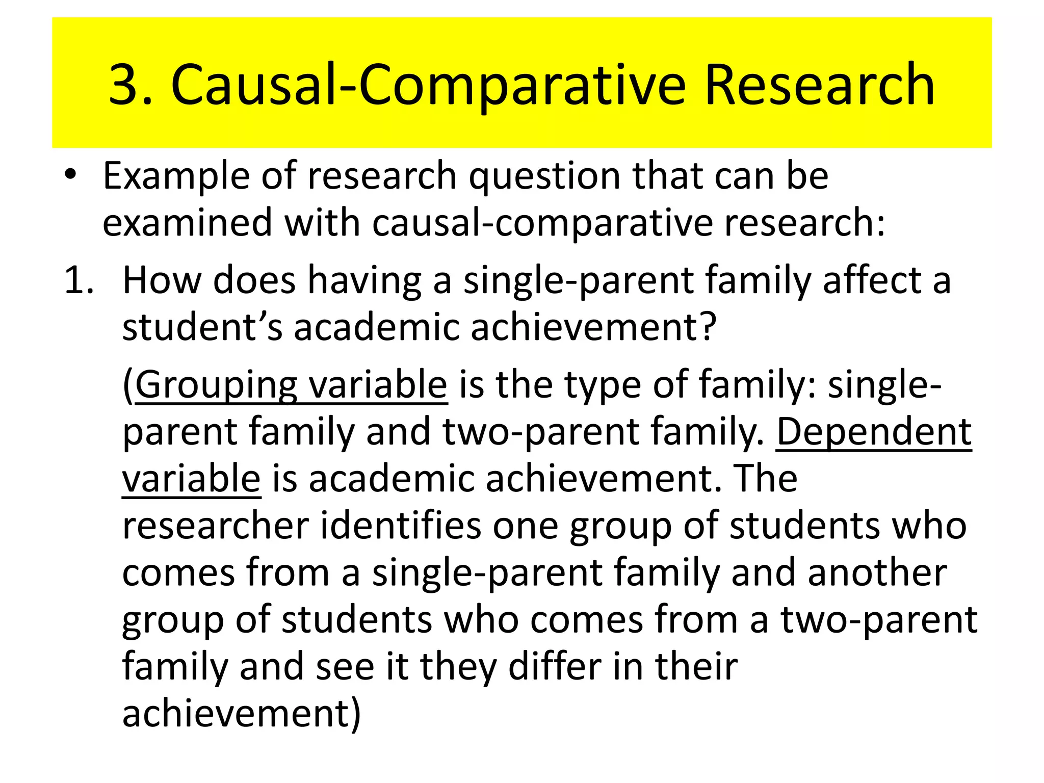 3. Causal-Comparative Research
• Example of research question that can be
  examined with causal-comparative research:
1. How does having a single-parent family affect a
   student’s academic achievement?
   (Grouping variable is the type of family: single-
   parent family and two-parent family. Dependent
   variable is academic achievement. The
   researcher identifies one group of students who
   comes from a single-parent family and another
   group of students who comes from a two-parent
   family and see it they differ in their
   achievement)
 
