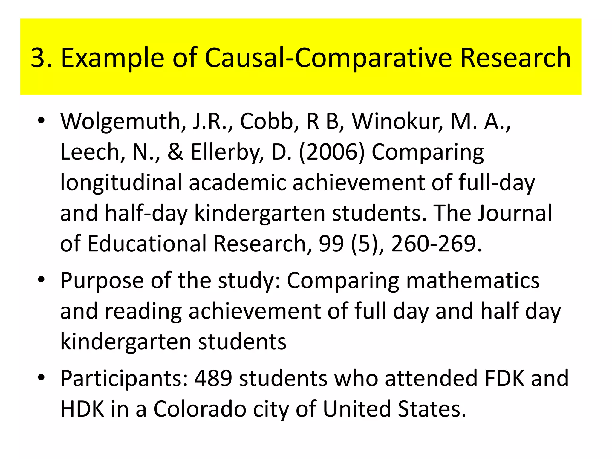 3. Example of Causal-Comparative Research

• Wolgemuth, J.R., Cobb, R B, Winokur, M. A.,
  Leech, N., & Ellerby, D. (2006) Comparing
  longitudinal academic achievement of full-day
  and half-day kindergarten students. The Journal
  of Educational Research, 99 (5), 260-269.
• Purpose of the study: Comparing mathematics
  and reading achievement of full day and half day
  kindergarten students
• Participants: 489 students who attended FDK and
  HDK in a Colorado city of United States.
 