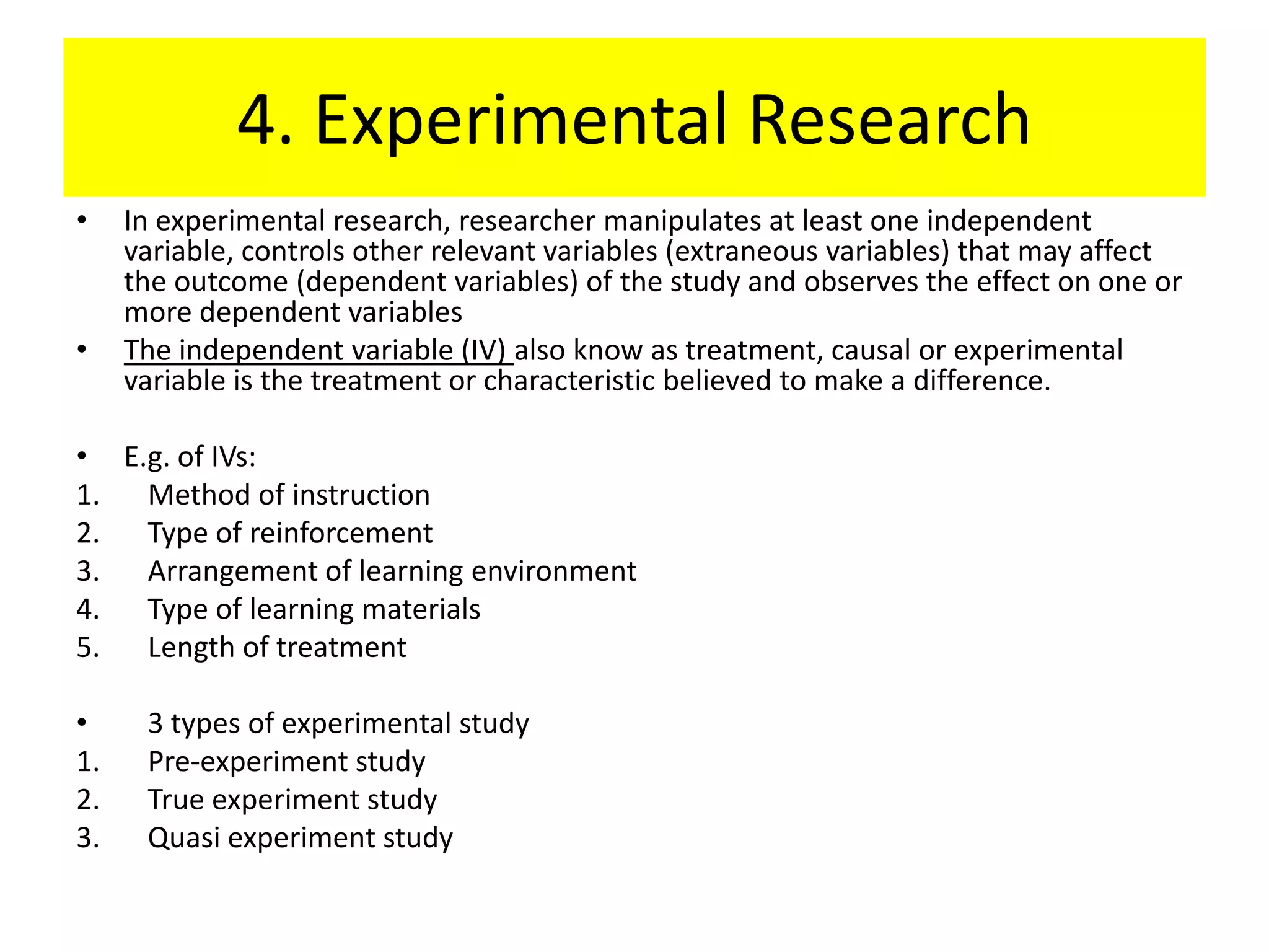 4. Experimental Research
•    In experimental research, researcher manipulates at least one independent
     variable, controls other relevant variables (extraneous variables) that may affect
     the outcome (dependent variables) of the study and observes the effect on one or
     more dependent variables
•    The independent variable (IV) also know as treatment, causal or experimental
     variable is the treatment or characteristic believed to make a difference.

• E.g. of IVs:
1. Method of instruction
2. Type of reinforcement
3. Arrangement of learning environment
4. Type of learning materials
5. Length of treatment

•     3 types of experimental study
1.    Pre-experiment study
2.    True experiment study
3.    Quasi experiment study
 