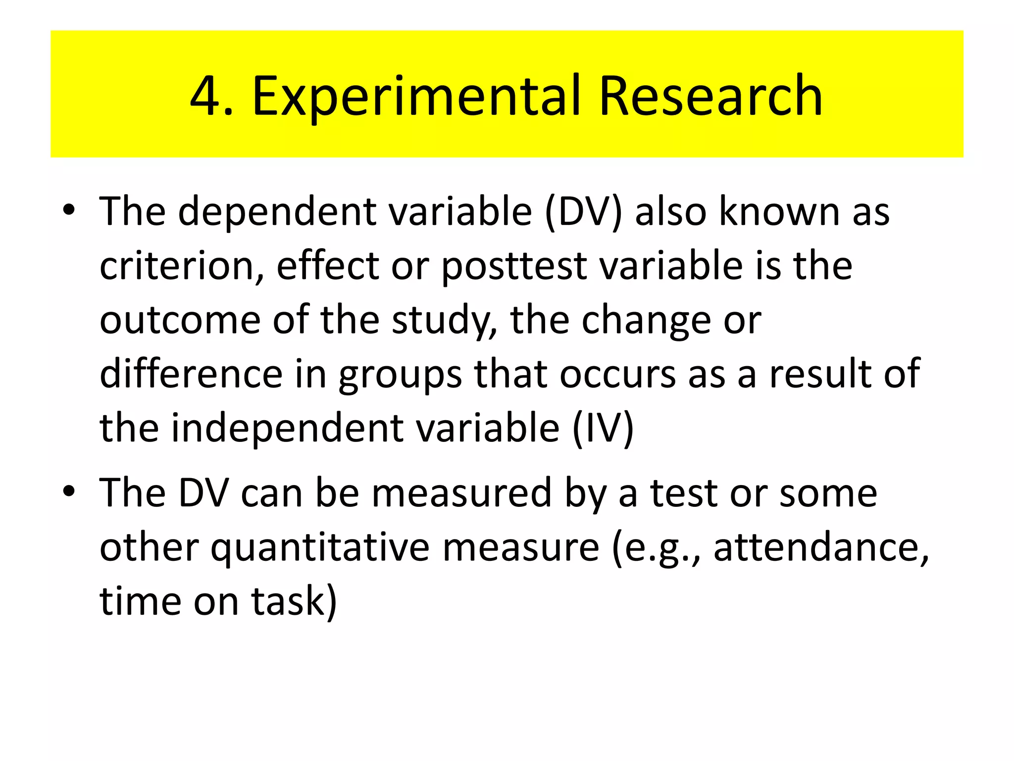 4. Experimental Research
• The dependent variable (DV) also known as
  criterion, effect or posttest variable is the
  outcome of the study, the change or
  difference in groups that occurs as a result of
  the independent variable (IV)
• The DV can be measured by a test or some
  other quantitative measure (e.g., attendance,
  time on task)
 