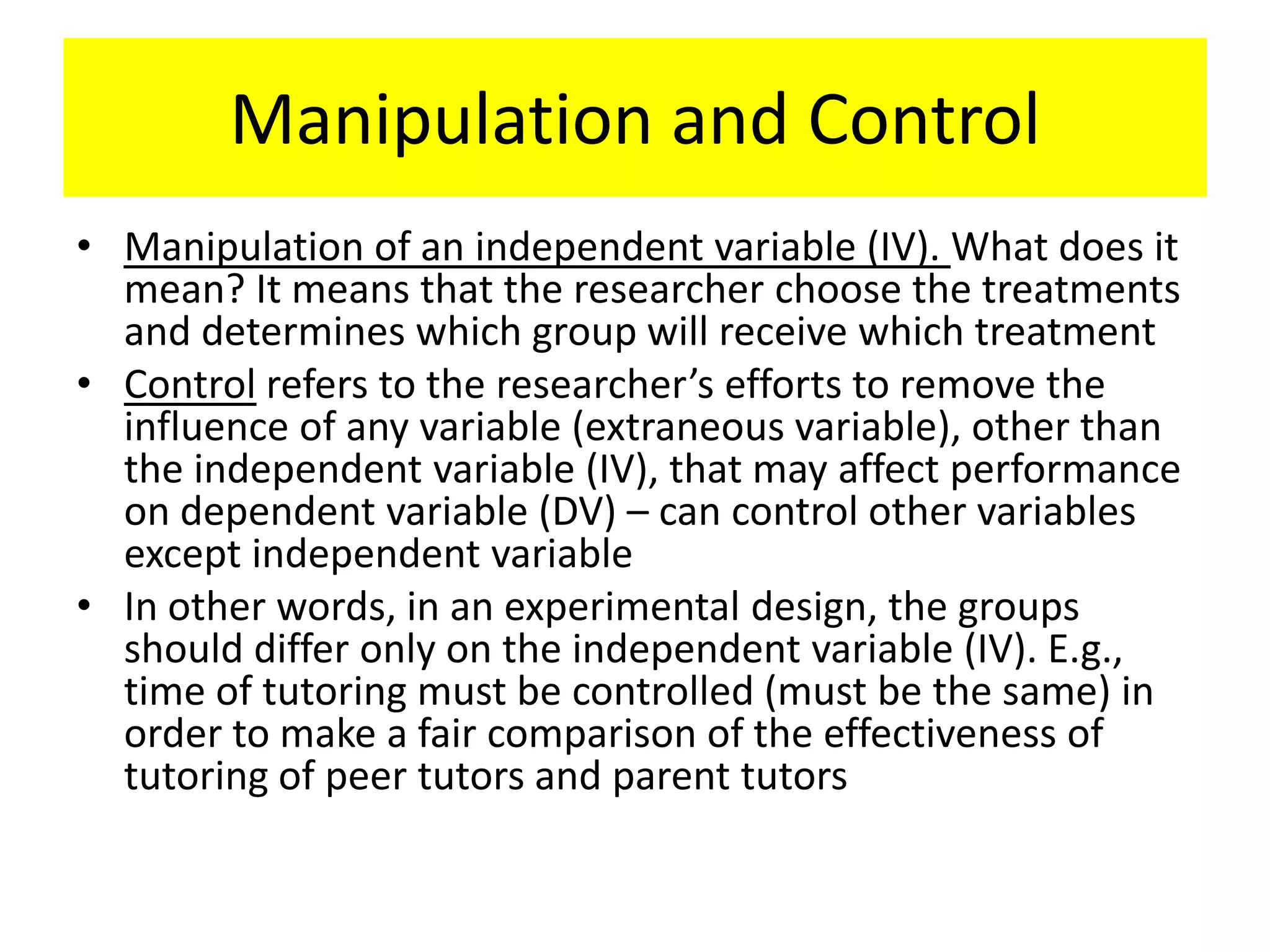 Manipulation and Control
• Manipulation of an independent variable (IV). What does it
  mean? It means that the researcher choose the treatments
  and determines which group will receive which treatment
• Control refers to the researcher’s efforts to remove the
  influence of any variable (extraneous variable), other than
  the independent variable (IV), that may affect performance
  on dependent variable (DV) – can control other variables
  except independent variable
• In other words, in an experimental design, the groups
  should differ only on the independent variable (IV). E.g.,
  time of tutoring must be controlled (must be the same) in
  order to make a fair comparison of the effectiveness of
  tutoring of peer tutors and parent tutors
 