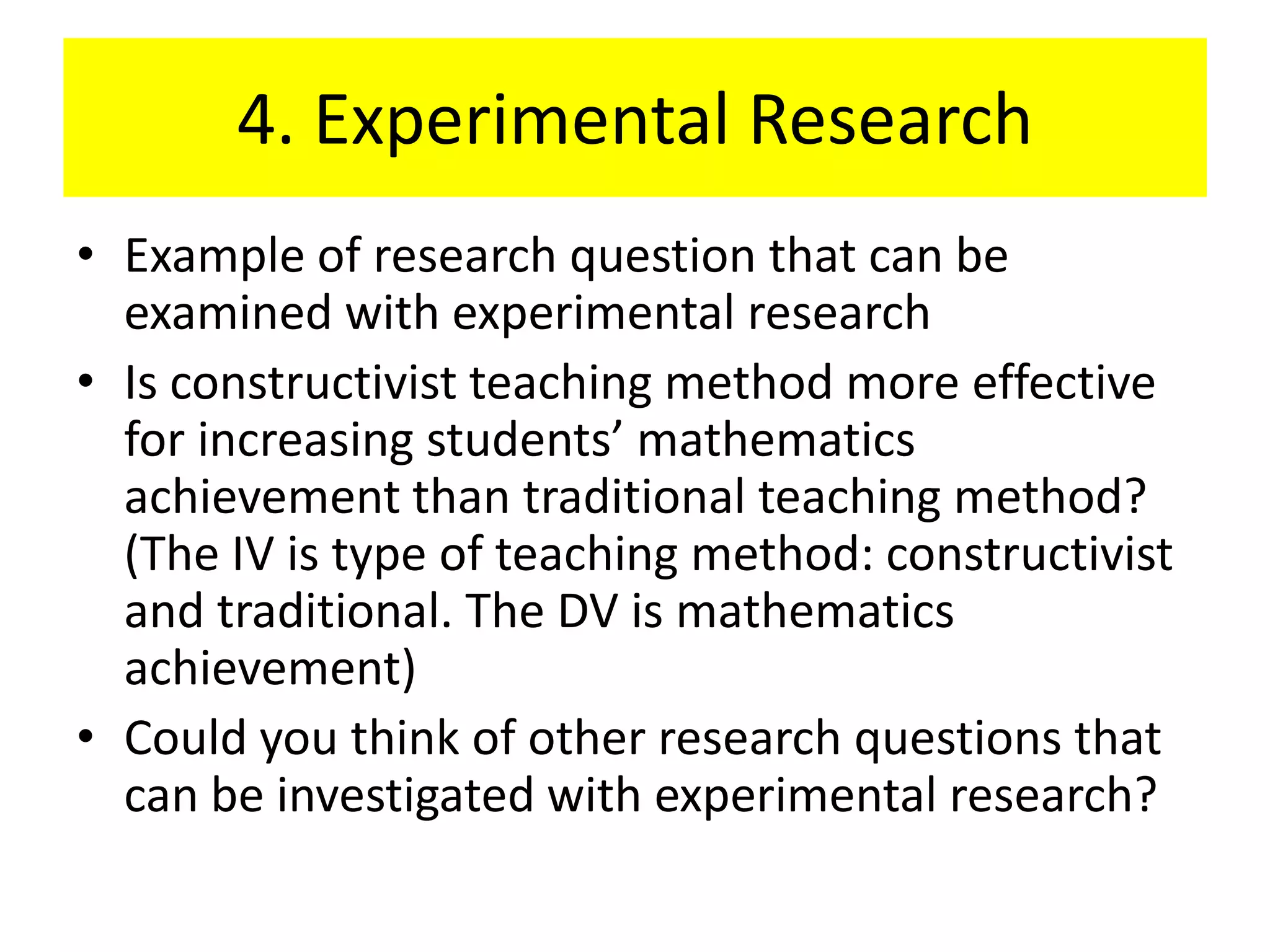 4. Experimental Research
• Example of research question that can be
  examined with experimental research
• Is constructivist teaching method more effective
  for increasing students’ mathematics
  achievement than traditional teaching method?
  (The IV is type of teaching method: constructivist
  and traditional. The DV is mathematics
  achievement)
• Could you think of other research questions that
  can be investigated with experimental research?
 