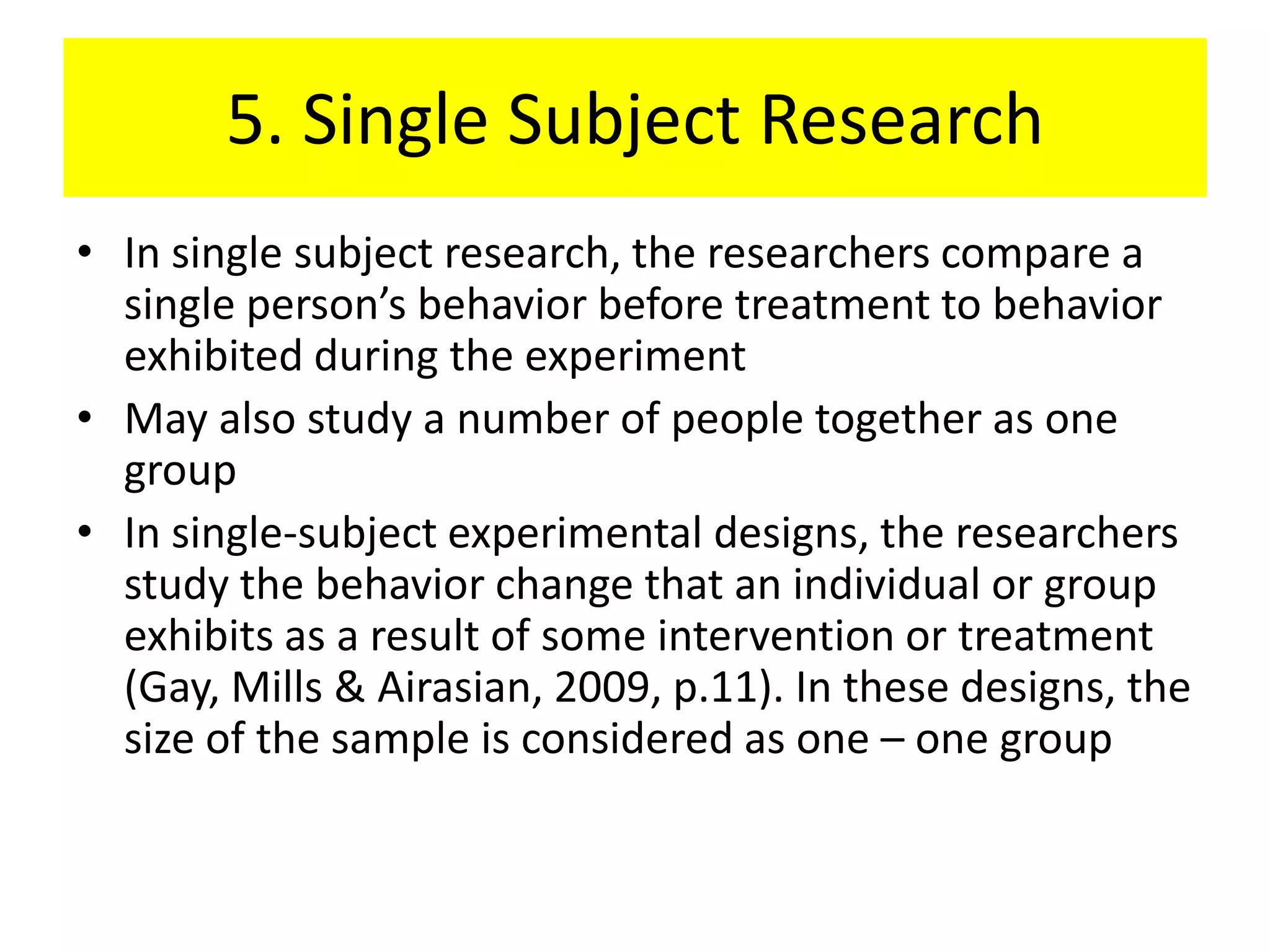 5. Single Subject Research
• In single subject research, the researchers compare a
  single person’s behavior before treatment to behavior
  exhibited during the experiment
• May also study a number of people together as one
  group
• In single-subject experimental designs, the researchers
  study the behavior change that an individual or group
  exhibits as a result of some intervention or treatment
  (Gay, Mills & Airasian, 2009, p.11). In these designs, the
  size of the sample is considered as one – one group
 