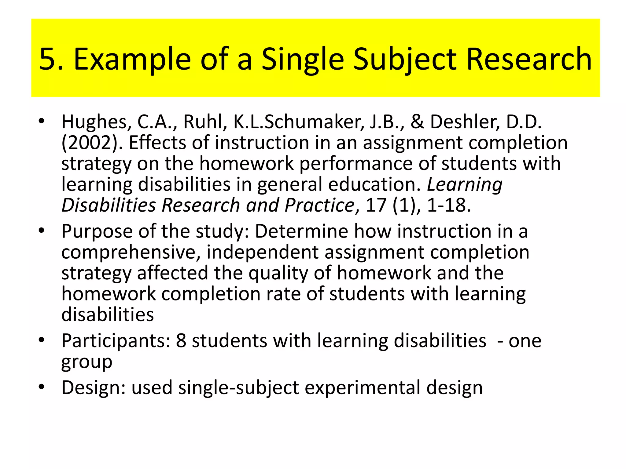 5. Example of a Single Subject Research
• Hughes, C.A., Ruhl, K.L.Schumaker, J.B., & Deshler, D.D.
  (2002). Effects of instruction in an assignment completion
  strategy on the homework performance of students with
  learning disabilities in general education. Learning
  Disabilities Research and Practice, 17 (1), 1-18.
• Purpose of the study: Determine how instruction in a
  comprehensive, independent assignment completion
  strategy affected the quality of homework and the
  homework completion rate of students with learning
  disabilities
• Participants: 8 students with learning disabilities - one
  group
• Design: used single-subject experimental design
 