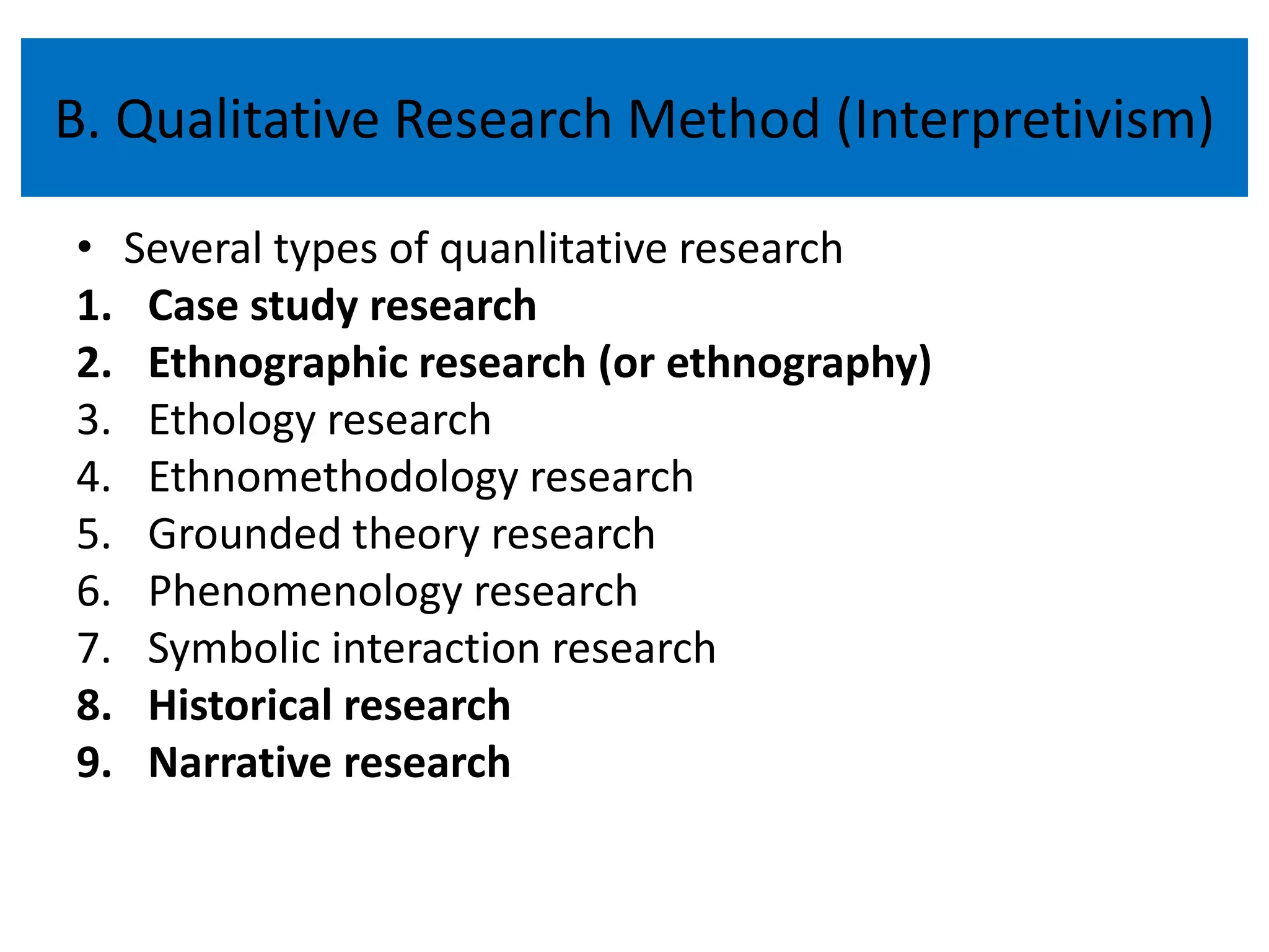 B. Qualitative Research Method (Interpretivism)

• Several types of quanlitative research
1. Case study research
2. Ethnographic research (or ethnography)
3. Ethology research
4. Ethnomethodology research
5. Grounded theory research
6. Phenomenology research
7. Symbolic interaction research
8. Historical research
9. Narrative research
 