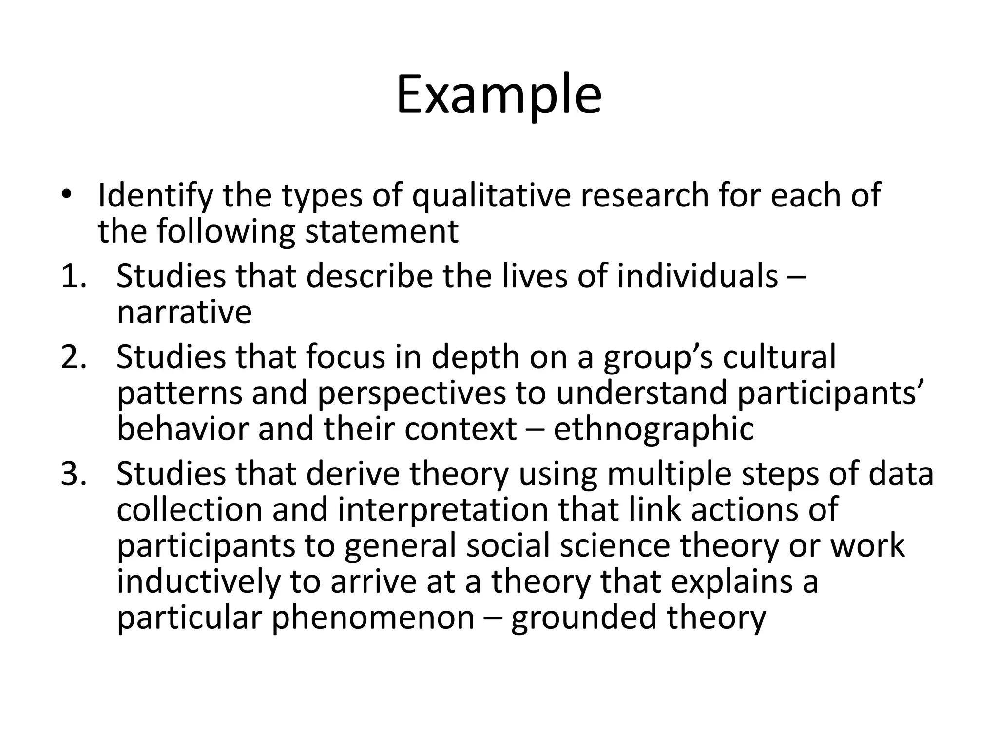 Example
• Identify the types of qualitative research for each of
  the following statement
1. Studies that describe the lives of individuals –
   narrative
2. Studies that focus in depth on a group’s cultural
   patterns and perspectives to understand participants’
   behavior and their context – ethnographic
3. Studies that derive theory using multiple steps of data
   collection and interpretation that link actions of
   participants to general social science theory or work
   inductively to arrive at a theory that explains a
   particular phenomenon – grounded theory
 