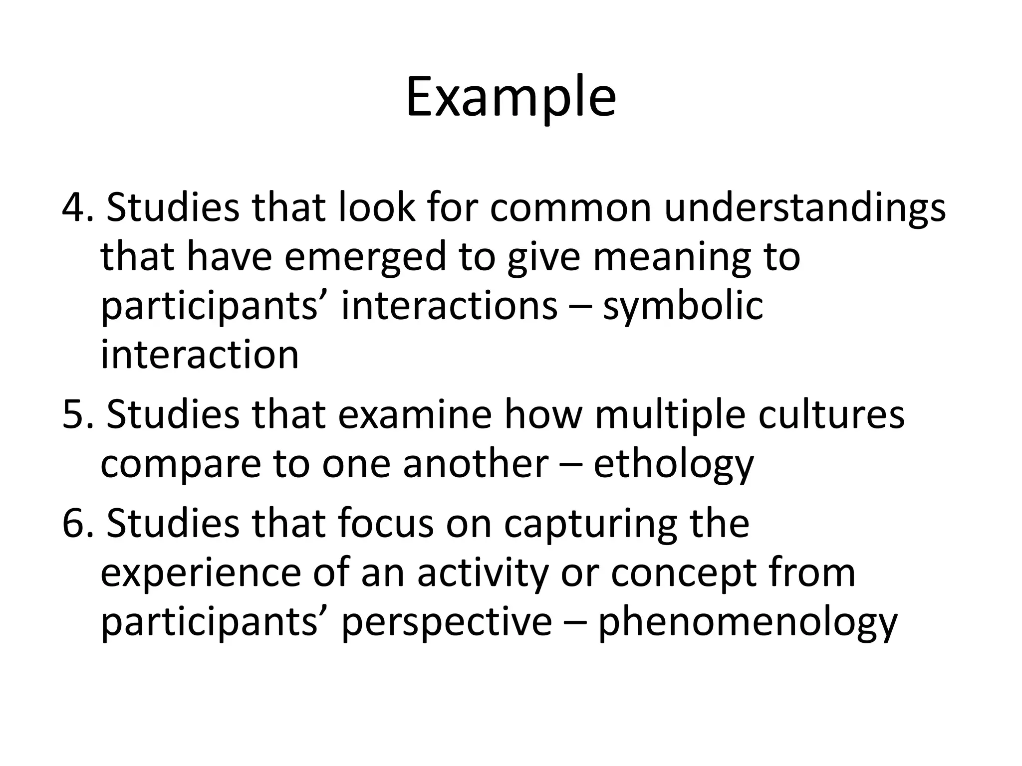 Example
4. Studies that look for common understandings
  that have emerged to give meaning to
  participants’ interactions – symbolic
  interaction
5. Studies that examine how multiple cultures
  compare to one another – ethology
6. Studies that focus on capturing the
  experience of an activity or concept from
  participants’ perspective – phenomenology
 