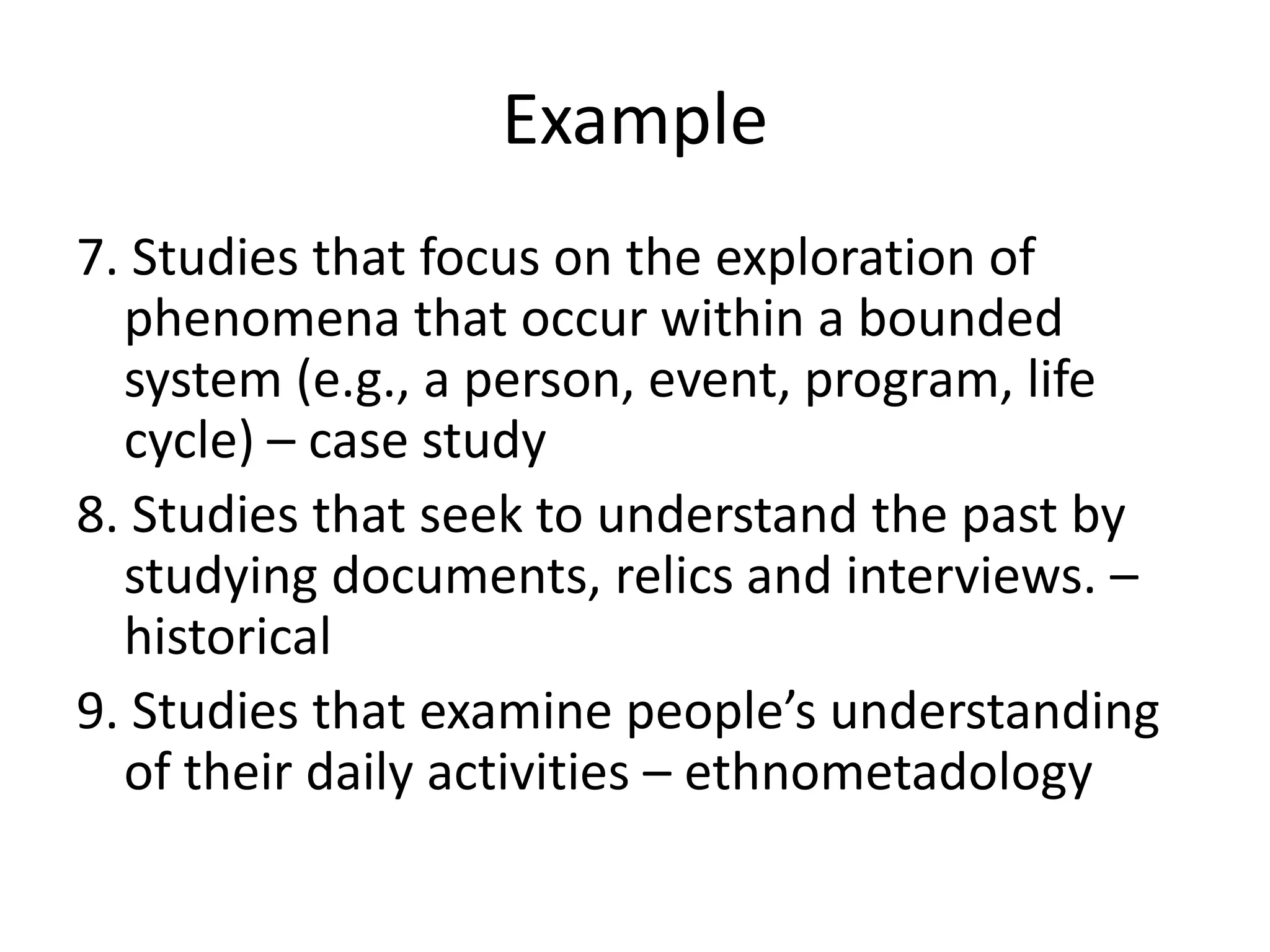 Example
7. Studies that focus on the exploration of
  phenomena that occur within a bounded
  system (e.g., a person, event, program, life
  cycle) – case study
8. Studies that seek to understand the past by
  studying documents, relics and interviews. –
  historical
9. Studies that examine people’s understanding
  of their daily activities – ethnometadology
 