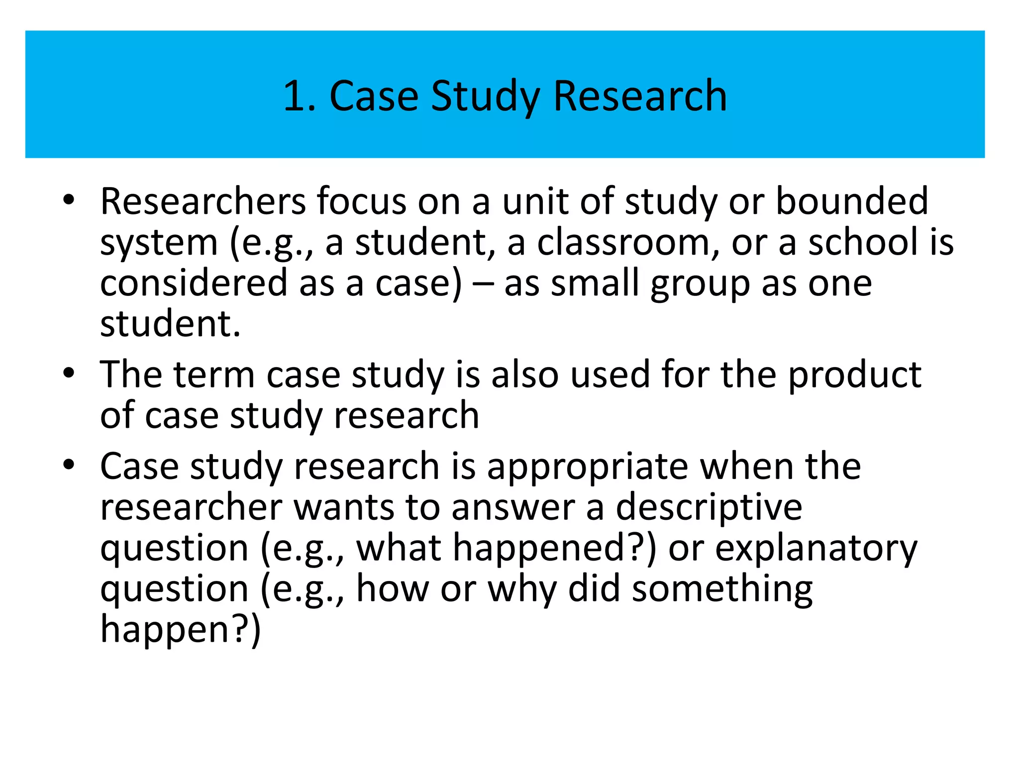 1. Case Study Research

• Researchers focus on a unit of study or bounded
  system (e.g., a student, a classroom, or a school is
  considered as a case) – as small group as one
  student.
• The term case study is also used for the product
  of case study research
• Case study research is appropriate when the
  researcher wants to answer a descriptive
  question (e.g., what happened?) or explanatory
  question (e.g., how or why did something
  happen?)
 