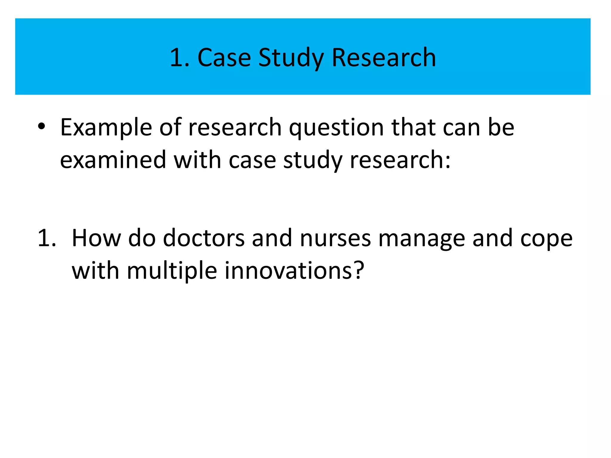 1. Case Study Research

• Example of research question that can be
  examined with case study research:

1. How do doctors and nurses manage and cope
   with multiple innovations?
 