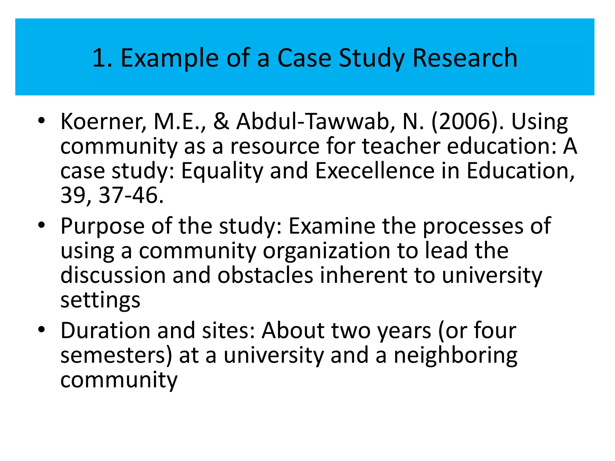 1. Example of a Case Study Research

• Koerner, M.E., & Abdul-Tawwab, N. (2006). Using
  community as a resource for teacher education: A
  case study: Equality and Execellence in Education,
  39, 37-46.
• Purpose of the study: Examine the processes of
  using a community organization to lead the
  discussion and obstacles inherent to university
  settings
• Duration and sites: About two years (or four
  semesters) at a university and a neighboring
  community
 