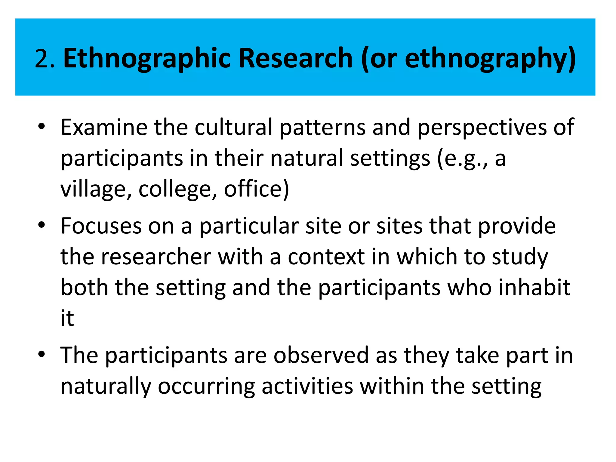 2. Ethnographic Research (or ethnography)

• Examine the cultural patterns and perspectives of
  participants in their natural settings (e.g., a
  village, college, office)
• Focuses on a particular site or sites that provide
  the researcher with a context in which to study
  both the setting and the participants who inhabit
  it
• The participants are observed as they take part in
  naturally occurring activities within the setting
 