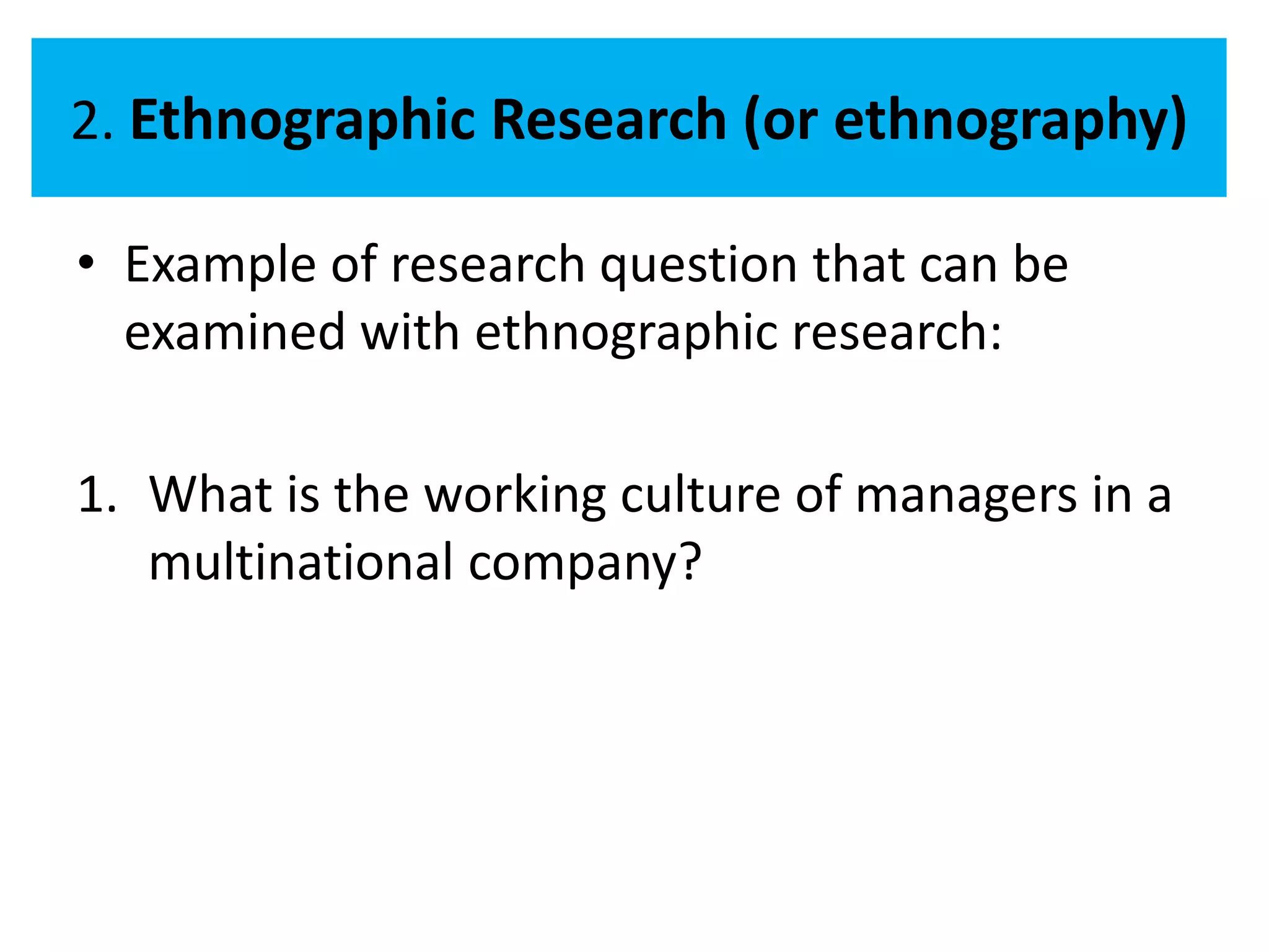 2. Ethnographic Research (or ethnography)

• Example of research question that can be
  examined with ethnographic research:

1. What is the working culture of managers in a
   multinational company?
 