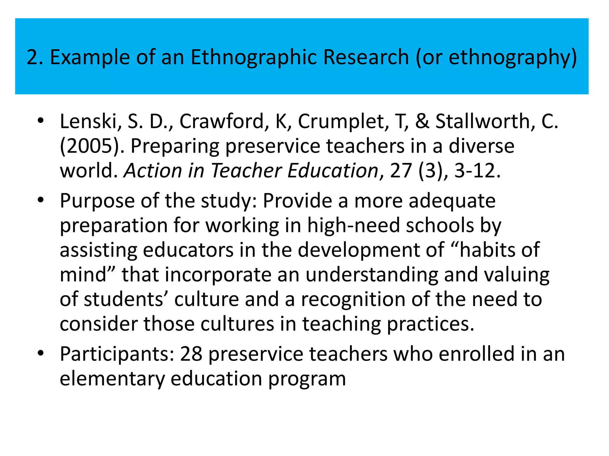 2. Example of an Ethnographic Research (or ethnography)

 • Lenski, S. D., Crawford, K, Crumplet, T, & Stallworth, C.
   (2005). Preparing preservice teachers in a diverse
   world. Action in Teacher Education, 27 (3), 3-12.
 • Purpose of the study: Provide a more adequate
   preparation for working in high-need schools by
   assisting educators in the development of “habits of
   mind” that incorporate an understanding and valuing
   of students’ culture and a recognition of the need to
   consider those cultures in teaching practices.
 • Participants: 28 preservice teachers who enrolled in an
   elementary education program
 