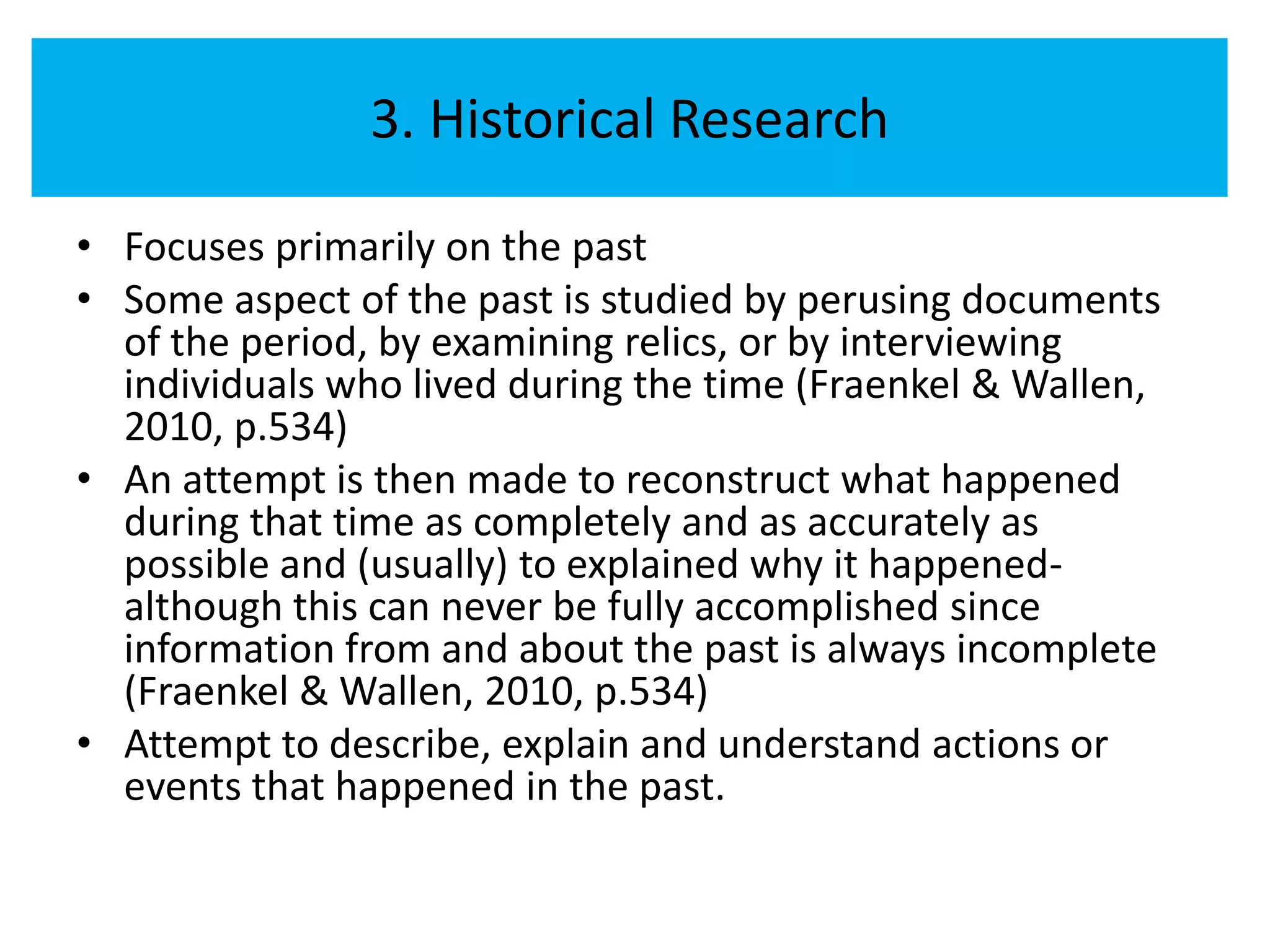 3. Historical Research

• Focuses primarily on the past
• Some aspect of the past is studied by perusing documents
  of the period, by examining relics, or by interviewing
  individuals who lived during the time (Fraenkel & Wallen,
  2010, p.534)
• An attempt is then made to reconstruct what happened
  during that time as completely and as accurately as
  possible and (usually) to explained why it happened-
  although this can never be fully accomplished since
  information from and about the past is always incomplete
  (Fraenkel & Wallen, 2010, p.534)
• Attempt to describe, explain and understand actions or
  events that happened in the past.
 