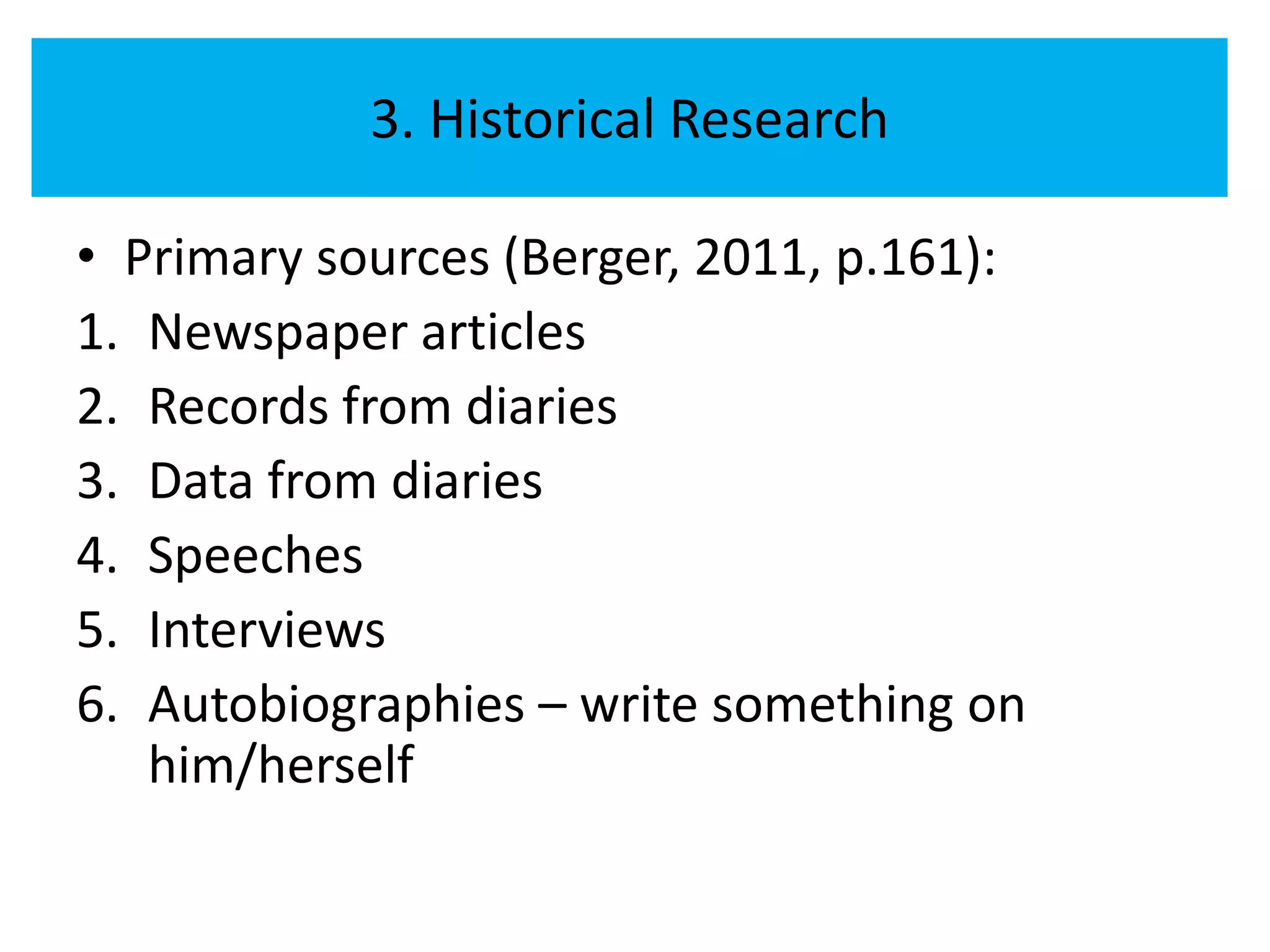 3. Historical Research

• Primary sources (Berger, 2011, p.161):
1. Newspaper articles
2. Records from diaries
3. Data from diaries
4. Speeches
5. Interviews
6. Autobiographies – write something on
   him/herself
 