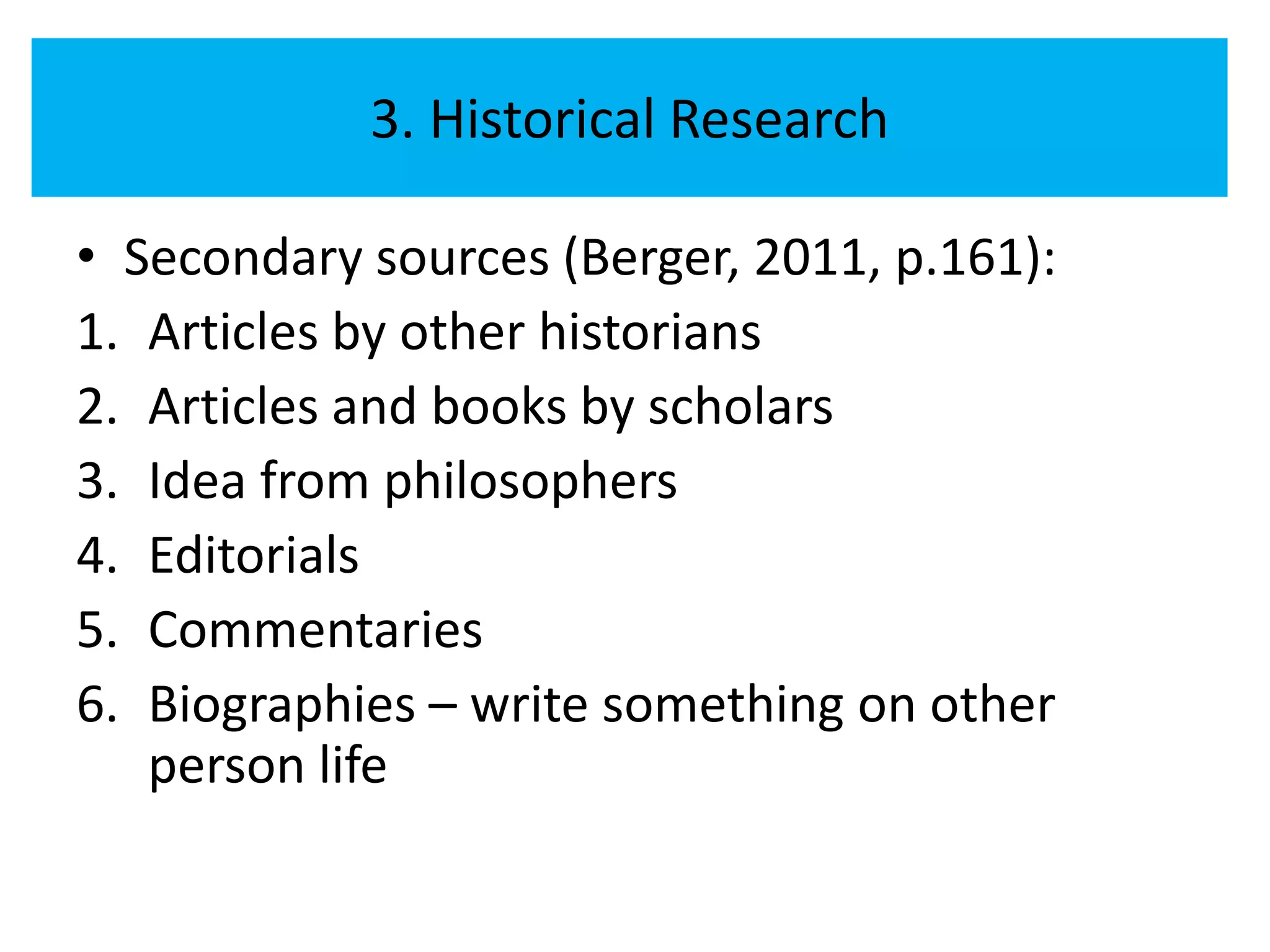 3. Historical Research

• Secondary sources (Berger, 2011, p.161):
1. Articles by other historians
2. Articles and books by scholars
3. Idea from philosophers
4. Editorials
5. Commentaries
6. Biographies – write something on other
   person life
 