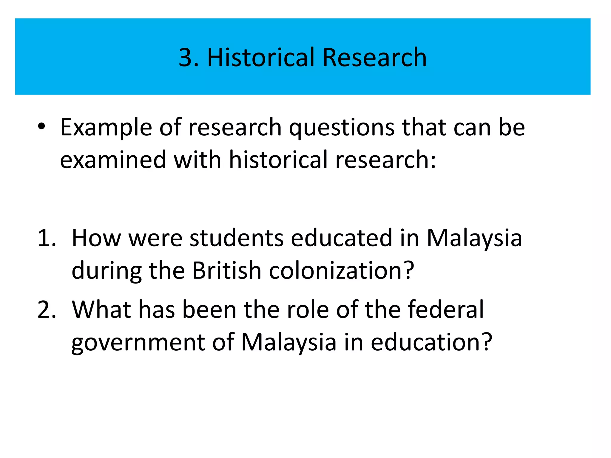 3. Historical Research

• Example of research questions that can be
  examined with historical research:

1. How were students educated in Malaysia
   during the British colonization?
2. What has been the role of the federal
   government of Malaysia in education?
 