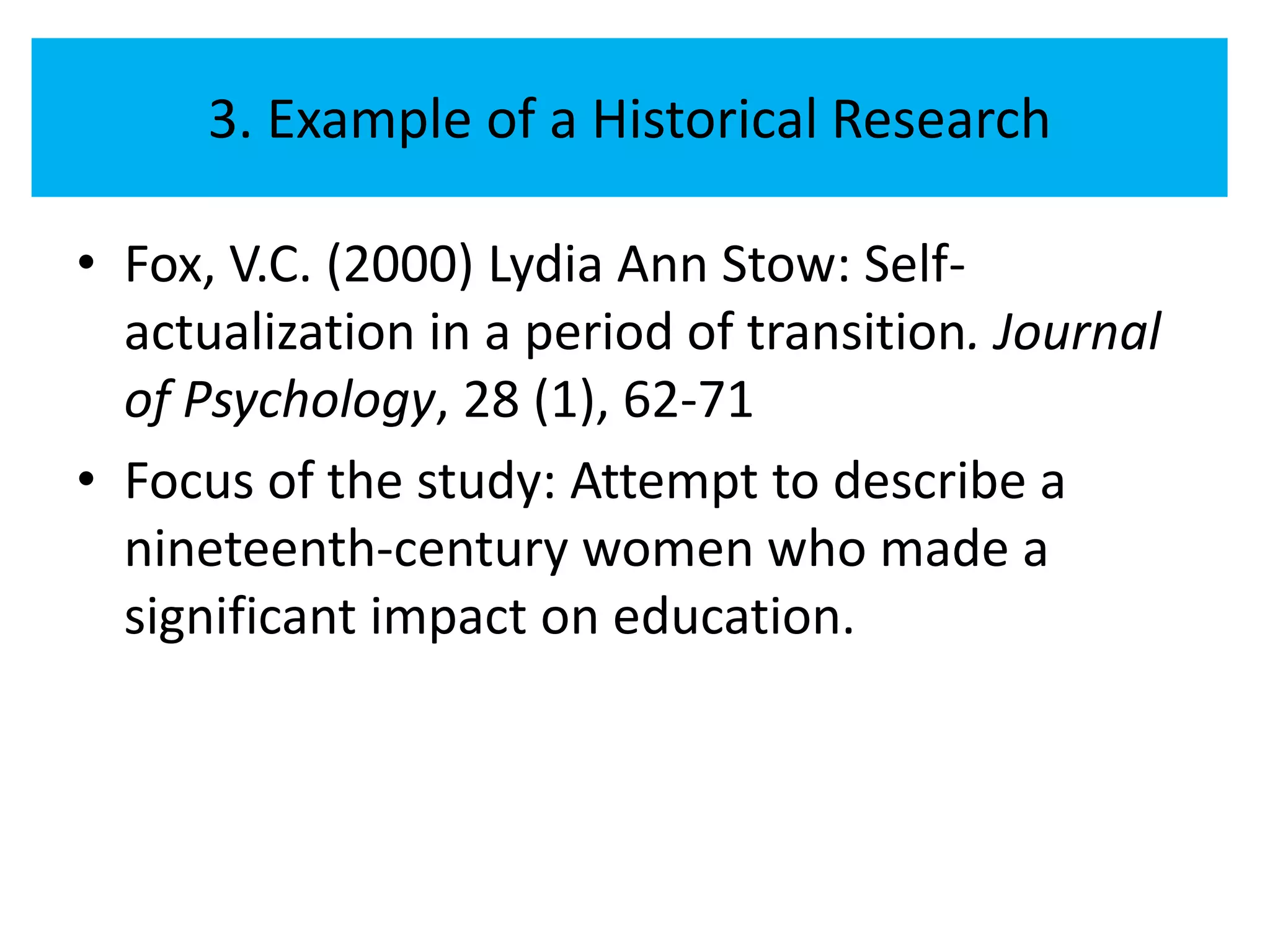 3. Example of a Historical Research

• Fox, V.C. (2000) Lydia Ann Stow: Self-
  actualization in a period of transition. Journal
  of Psychology, 28 (1), 62-71
• Focus of the study: Attempt to describe a
  nineteenth-century women who made a
  significant impact on education.
 