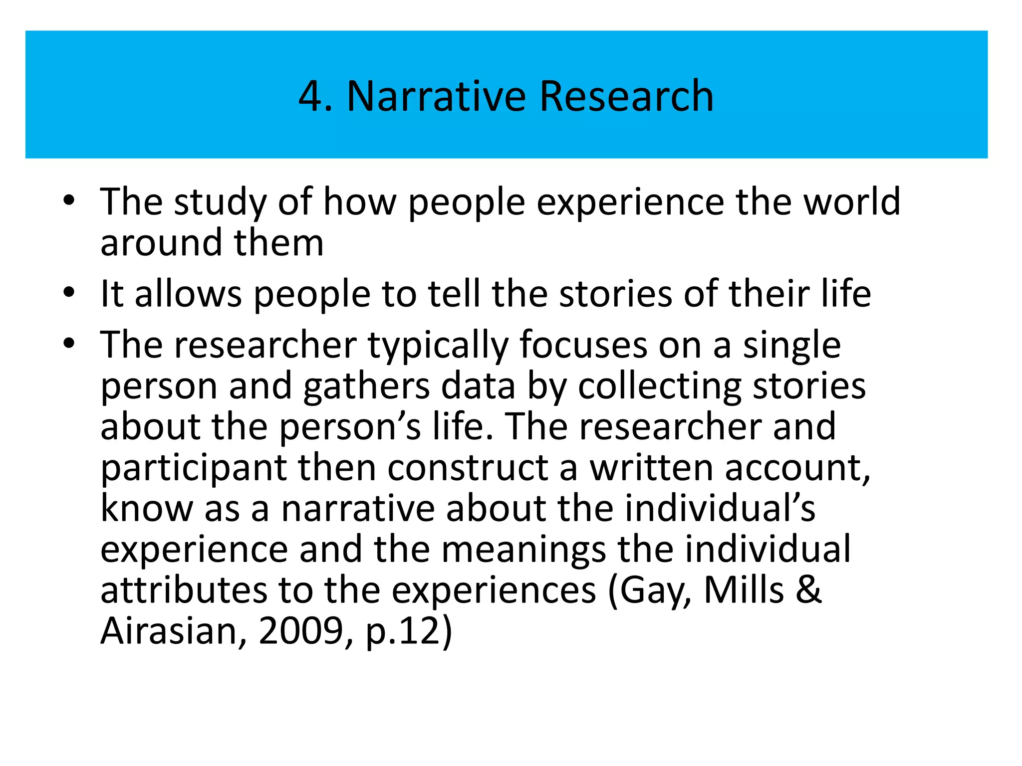 4. Narrative Research

• The study of how people experience the world
  around them
• It allows people to tell the stories of their life
• The researcher typically focuses on a single
  person and gathers data by collecting stories
  about the person’s life. The researcher and
  participant then construct a written account,
  know as a narrative about the individual’s
  experience and the meanings the individual
  attributes to the experiences (Gay, Mills &
  Airasian, 2009, p.12)
 