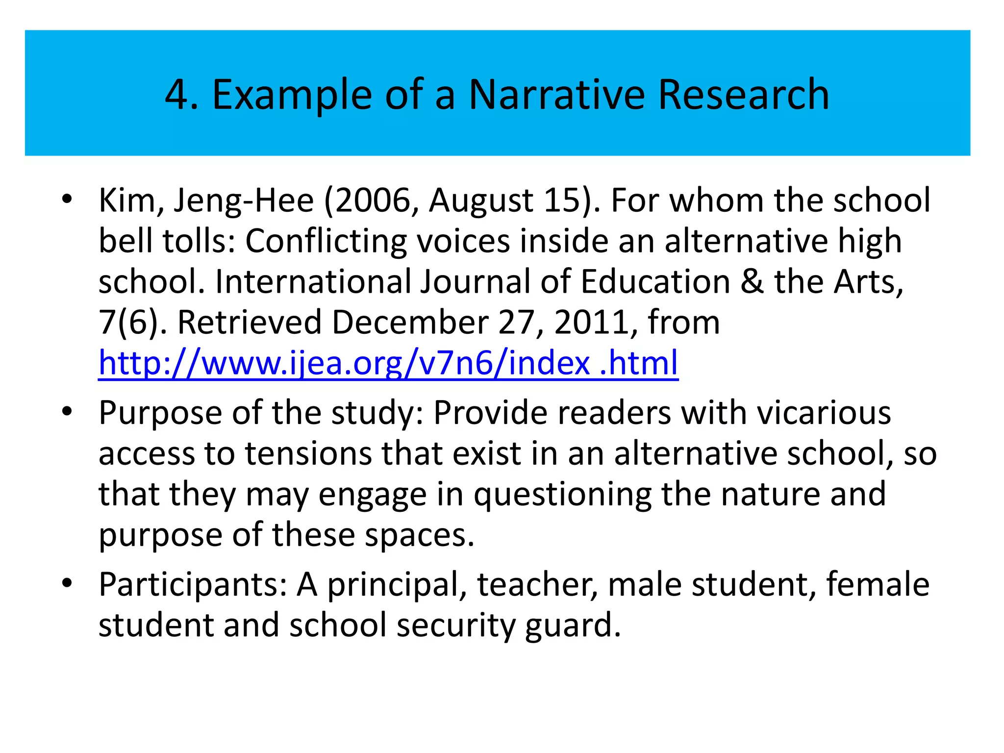 4. Example of a Narrative Research

• Kim, Jeng-Hee (2006, August 15). For whom the school
  bell tolls: Conflicting voices inside an alternative high
  school. International Journal of Education & the Arts,
  7(6). Retrieved December 27, 2011, from
  http://www.ijea.org/v7n6/index .html
• Purpose of the study: Provide readers with vicarious
  access to tensions that exist in an alternative school, so
  that they may engage in questioning the nature and
  purpose of these spaces.
• Participants: A principal, teacher, male student, female
  student and school security guard.
 
