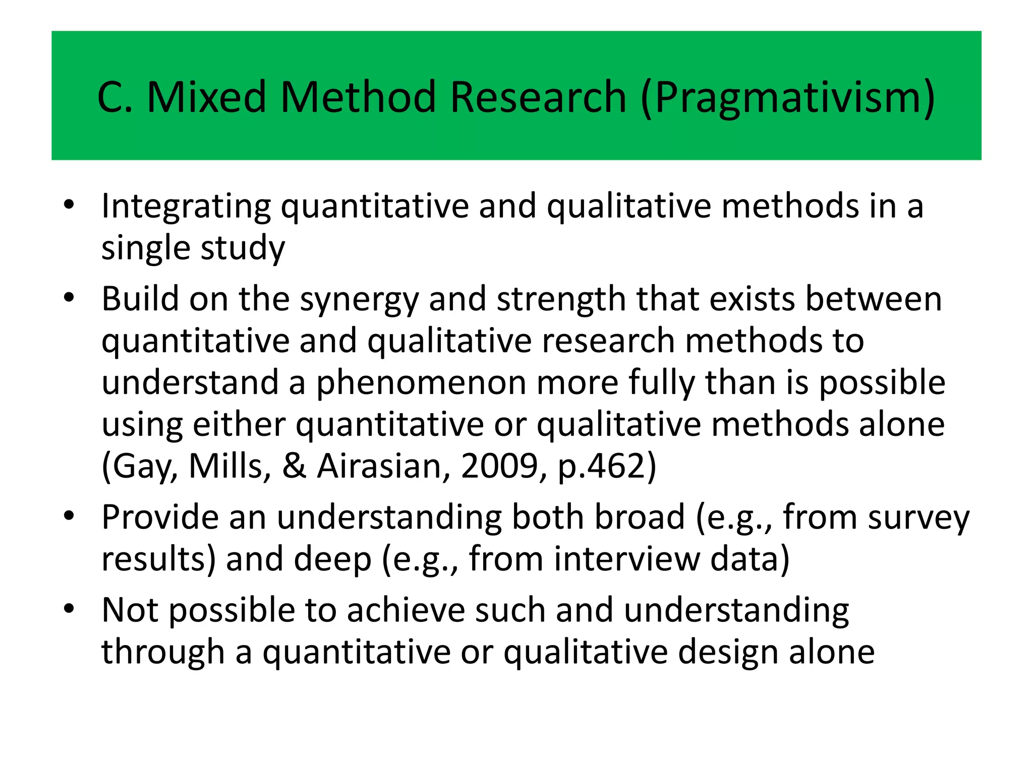 C. Mixed Method Research (Pragmativism)

• Integrating quantitative and qualitative methods in a
  single study
• Build on the synergy and strength that exists between
  quantitative and qualitative research methods to
  understand a phenomenon more fully than is possible
  using either quantitative or qualitative methods alone
  (Gay, Mills, & Airasian, 2009, p.462)
• Provide an understanding both broad (e.g., from survey
  results) and deep (e.g., from interview data)
• Not possible to achieve such and understanding
  through a quantitative or qualitative design alone
 