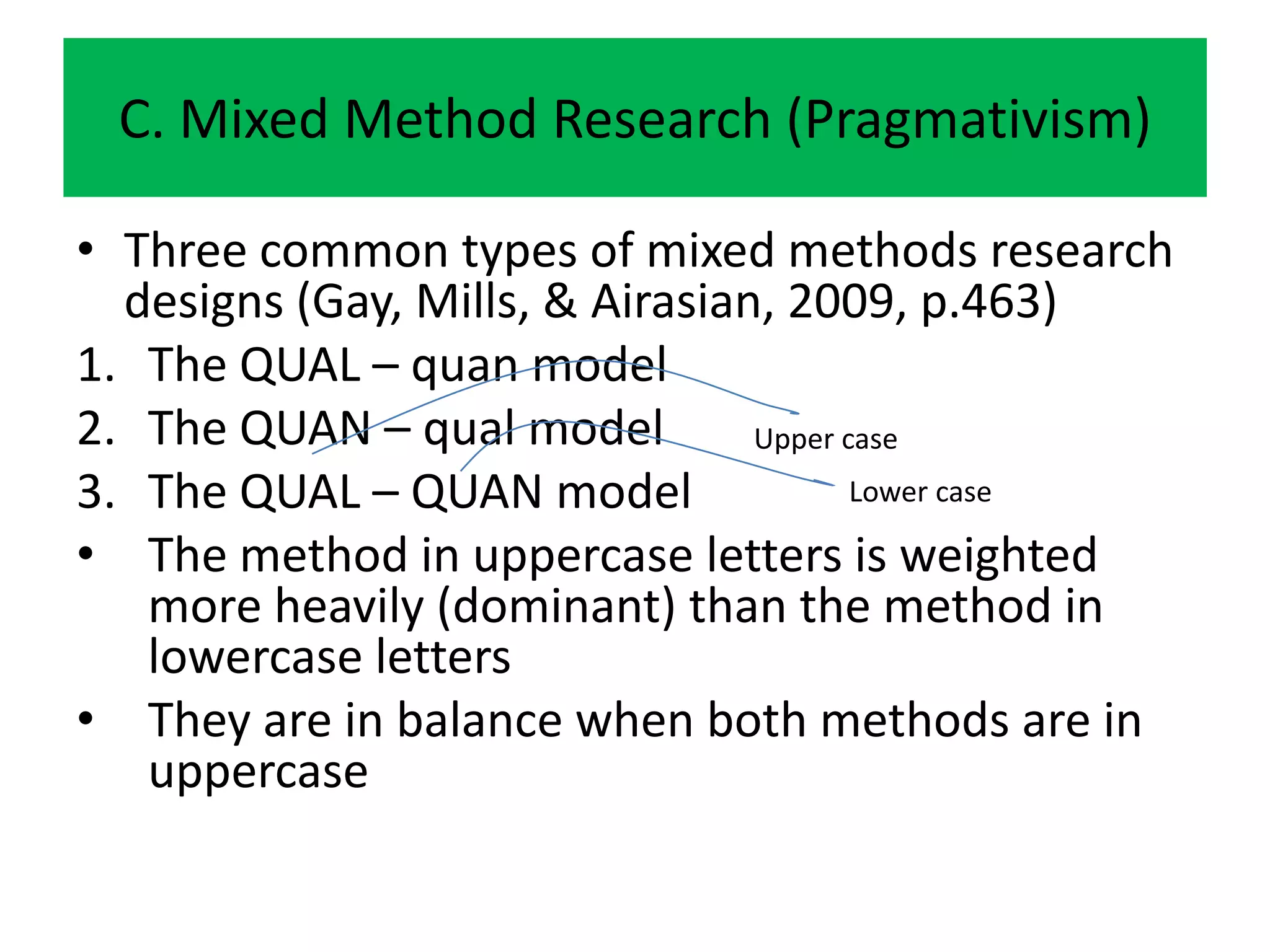 C. Mixed Method Research (Pragmativism)

• Three common types of mixed methods research
  designs (Gay, Mills, & Airasian, 2009, p.463)
1. The QUAL – quan model
2. The QUAN – qual model         Upper case
3. The QUAL – QUAN model                Lower case

• The method in uppercase letters is weighted
   more heavily (dominant) than the method in
   lowercase letters
• They are in balance when both methods are in
   uppercase
 
