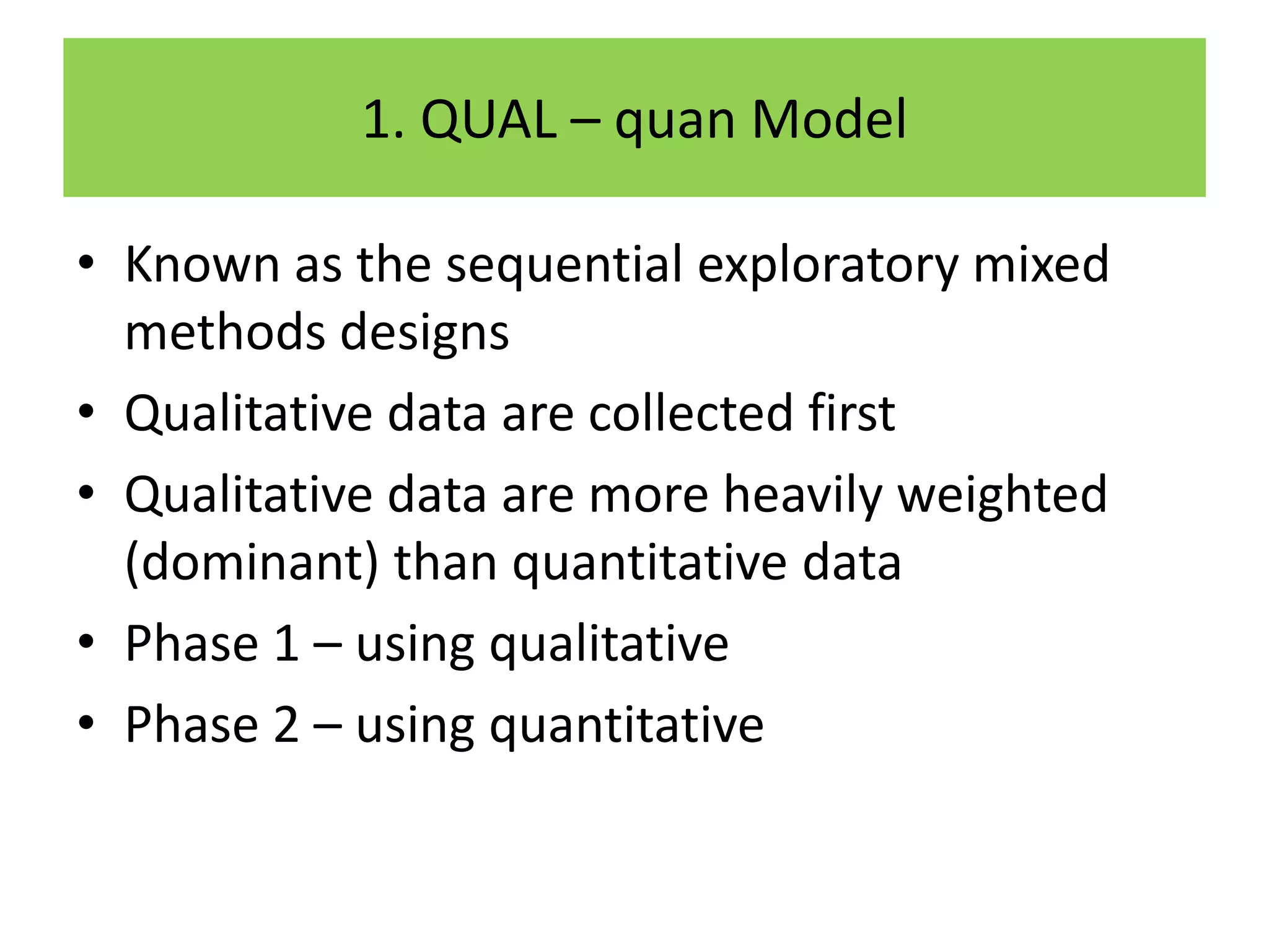1. QUAL – quan Model

• Known as the sequential exploratory mixed
  methods designs
• Qualitative data are collected first
• Qualitative data are more heavily weighted
  (dominant) than quantitative data
• Phase 1 – using qualitative
• Phase 2 – using quantitative
 