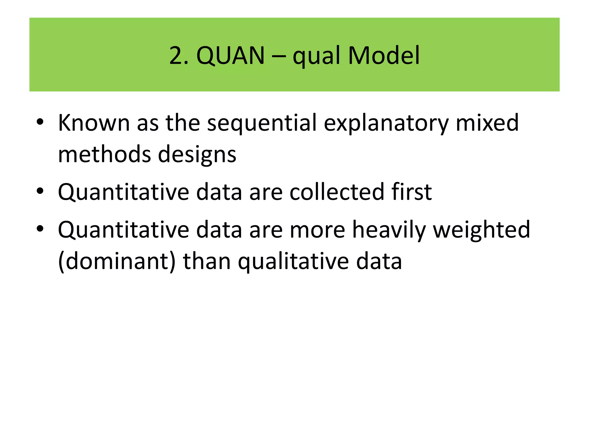 2. QUAN – qual Model

• Known as the sequential explanatory mixed
  methods designs
• Quantitative data are collected first
• Quantitative data are more heavily weighted
  (dominant) than qualitative data
 